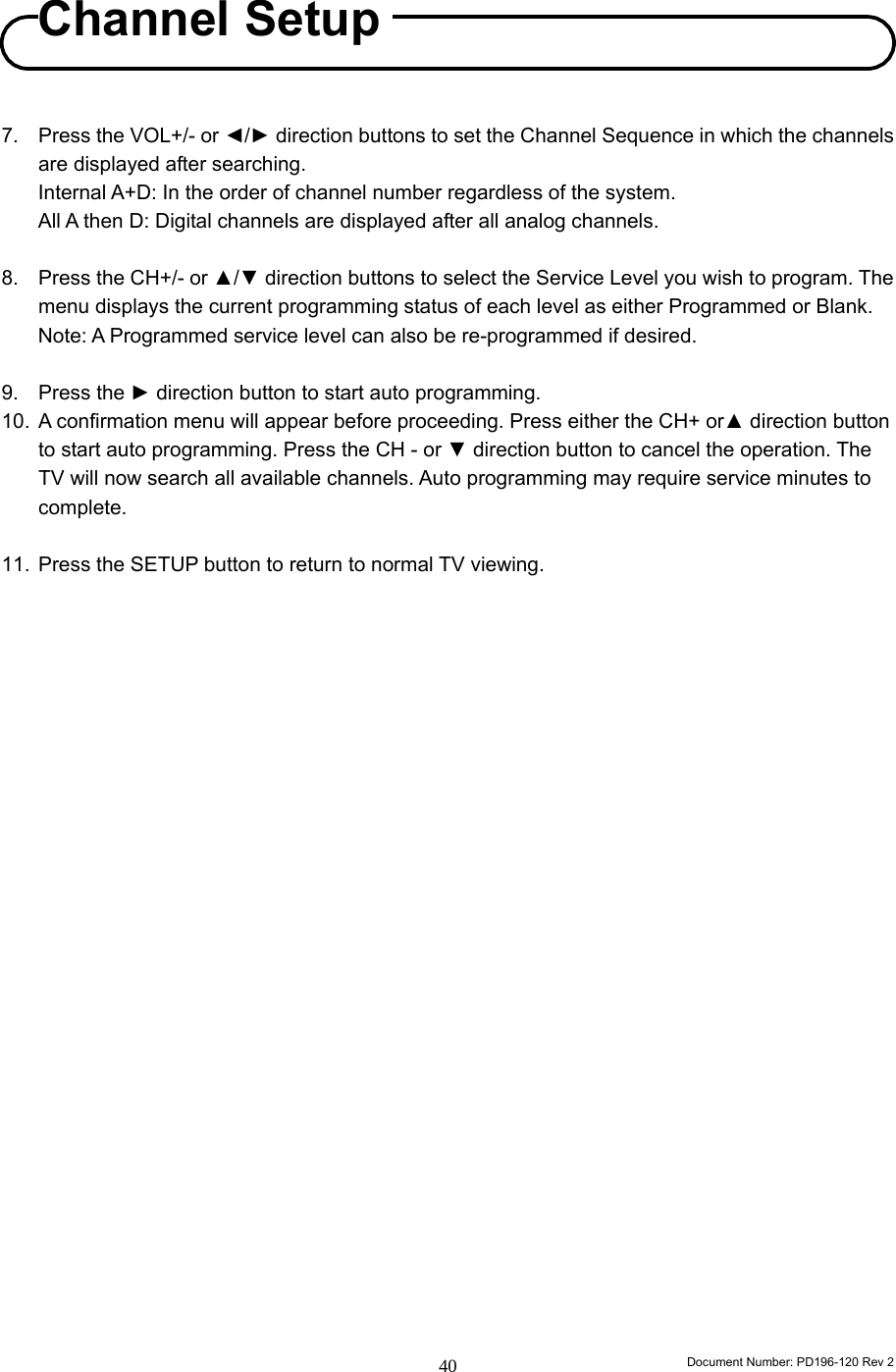                                                                        Document Number: PD196-120 Rev 2 40     7.  Press the VOL+/- or ◄/► direction buttons to set the Channel Sequence in which the channels are displayed after searching. Internal A+D: In the order of channel number regardless of the system. All A then D: Digital channels are displayed after all analog channels.  8.  Press the CH+/- or ▲/▼ direction buttons to select the Service Level you wish to program. The menu displays the current programming status of each level as either Programmed or Blank. Note: A Programmed service level can also be re-programmed if desired.  9. Press the ► direction button to start auto programming. 10.  A confirmation menu will appear before proceeding. Press either the CH+ or▲ direction button to start auto programming. Press the CH - or ▼ direction button to cancel the operation. The TV will now search all available channels. Auto programming may require service minutes to complete.  11.  Press the SETUP button to return to normal TV viewing.                                  Channel Setup 