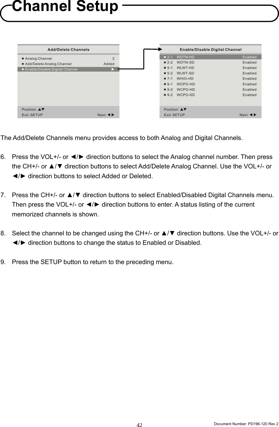                                                                        Document Number: PD196-120 Rev 2 42               The Add/Delete Channels menu provides access to both Analog and Digital Channels.  6.  Press the VOL+/- or ◄/► direction buttons to select the Analog channel number. Then press the CH+/- or ▲/▼ direction buttons to select Add/Delete Analog Channel. Use the VOL+/- or ◄/► direction buttons to select Added or Deleted.  7.  Press the CH+/- or ▲/▼ direction buttons to select Enabled/Disabled Digital Channels menu. Then press the VOL+/- or ◄/► direction buttons to enter. A status listing of the current memorized channels is shown.  8.  Select the channel to be changed using the CH+/- or ▲/▼ direction buttons. Use the VOL+/- or ◄/► direction buttons to change the status to Enabled or Disabled.  9.  Press the SETUP button to return to the preceding menu.                 Channel Setup 