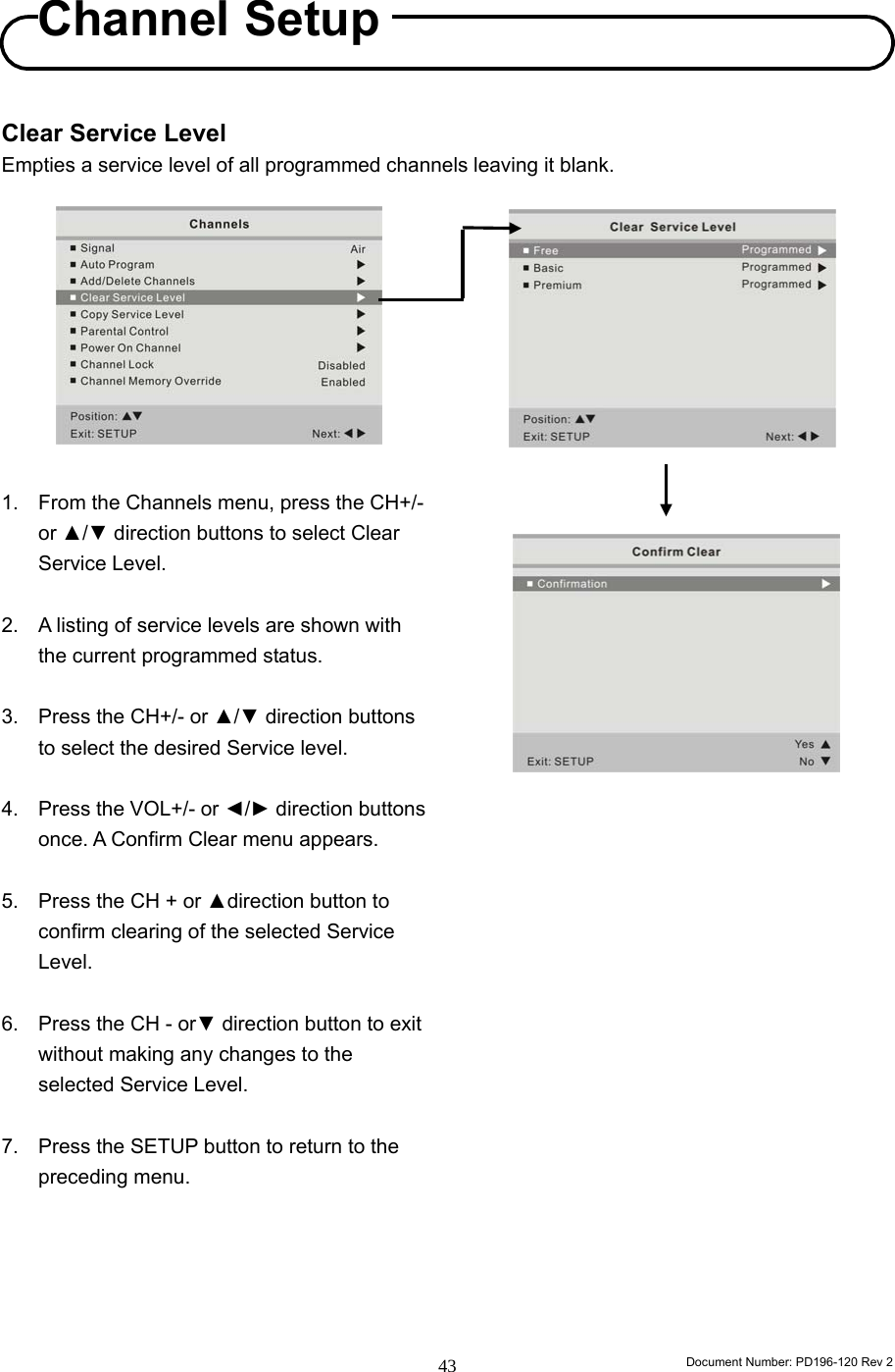                                                                        Document Number: PD196-120 Rev 2 43     Clear Service Level Empties a service level of all programmed channels leaving it blank.           1. From the Channels menu, press the CH+/- or ▲/▼ direction buttons to select Clear Service Level.  2.  A listing of service levels are shown with the current programmed status.  3.  Press the CH+/- or ▲/▼ direction buttons to select the desired Service level.  4.  Press the VOL+/- or ◄/► direction buttons once. A Confirm Clear menu appears.  5.  Press the CH + or ▲direction button to confirm clearing of the selected Service Level.   6.  Press the CH - or▼ direction button to exit without making any changes to the selected Service Level.  7.  Press the SETUP button to return to the preceding menu.                           Channel Setup 