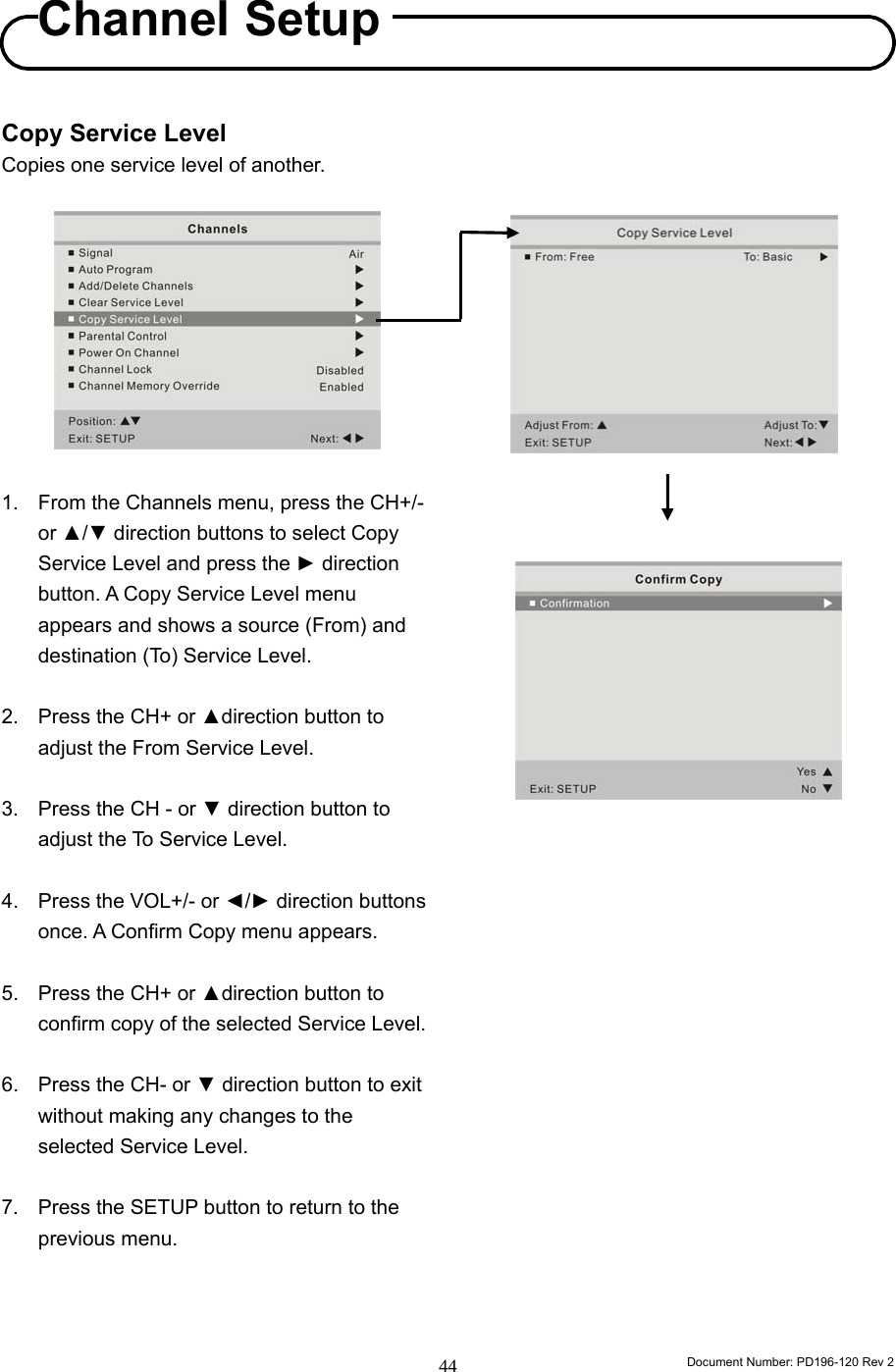                                                                        Document Number: PD196-120 Rev 2 44     Copy Service Level Copies one service level of another.           1. From the Channels menu, press the CH+/- or ▲/▼ direction buttons to select Copy Service Level and press the ► direction button. A Copy Service Level menu appears and shows a source (From) and destination (To) Service Level.  2.  Press the CH+ or ▲direction button to adjust the From Service Level.    3.  Press the CH - or ▼ direction button to adjust the To Service Level.  4.  Press the VOL+/- or ◄/► direction buttons once. A Confirm Copy menu appears.  5.  Press the CH+ or ▲direction button to confirm copy of the selected Service Level.    6.  Press the CH- or ▼ direction button to exit without making any changes to the selected Service Level.  7.  Press the SETUP button to return to the previous menu.                               Channel Setup 