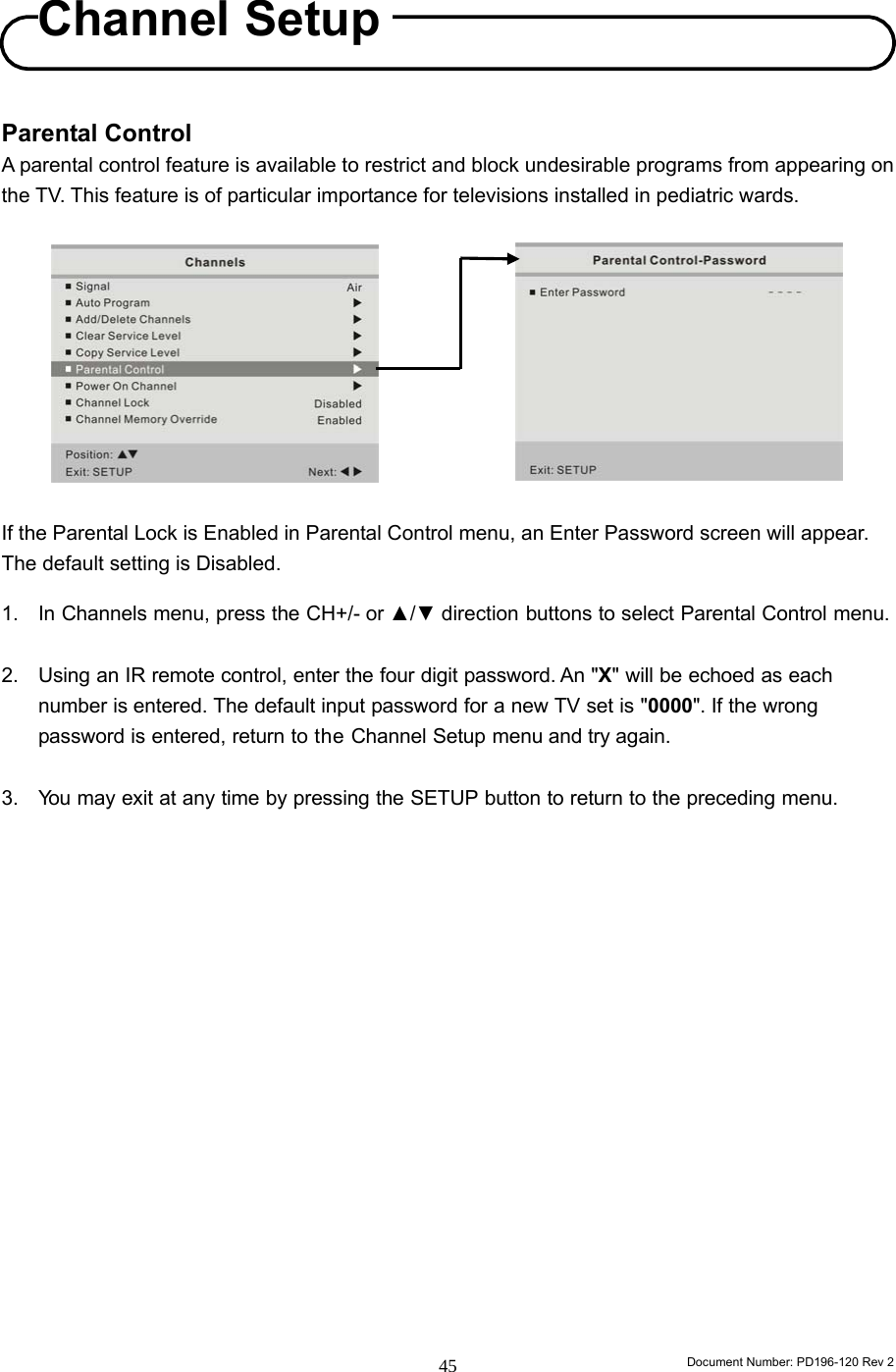                                                                        Document Number: PD196-120 Rev 2 45     Parental Control A parental control feature is available to restrict and block undesirable programs from appearing on the TV. This feature is of particular importance for televisions installed in pediatric wards.             If the Parental Lock is Enabled in Parental Control menu, an Enter Password screen will appear. The default setting is Disabled.  1. In Channels menu, press the CH+/- or ▲/▼ direction buttons to select Parental Control menu.  2. Using an IR remote control, enter the four digit password. An &quot;X&quot; will be echoed as each number is entered. The default input password for a new TV set is &quot;0000&quot;. If the wrong password is entered, return to the Channel Setup menu and try again.  3. You may exit at any time by pressing the SETUP button to return to the preceding menu.                  Channel Setup 