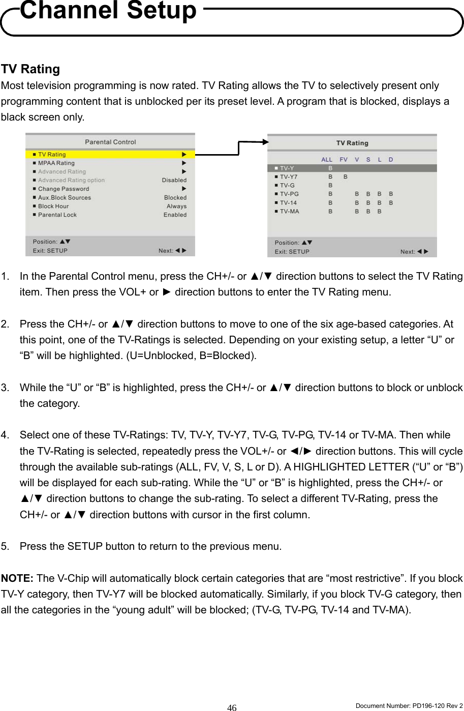                                                                        Document Number: PD196-120 Rev 2 46     TV Rating Most television programming is now rated. TV Rating allows the TV to selectively present only programming content that is unblocked per its preset level. A program that is blocked, displays a black screen only.          1.  In the Parental Control menu, press the CH+/- or ▲/▼ direction buttons to select the TV Rating item. Then press the VOL+ or ► direction buttons to enter the TV Rating menu.  2.  Press the CH+/- or ▲/▼ direction buttons to move to one of the six age-based categories. At this point, one of the TV-Ratings is selected. Depending on your existing setup, a letter “U” or “B” will be highlighted. (U=Unblocked, B=Blocked).  3.  While the “U” or “B” is highlighted, press the CH+/- or ▲/▼ direction buttons to block or unblock the category.  4.  Select one of these TV-Ratings: TV, TV-Y, TV-Y7, TV-G, TV-PG, TV-14 or TV-MA. Then while the TV-Rating is selected, repeatedly press the VOL+/- or ◄/► direction buttons. This will cycle through the available sub-ratings (ALL, FV, V, S, L or D). A HIGHLIGHTED LETTER (“U” or “B”) will be displayed for each sub-rating. While the “U” or “B” is highlighted, press the CH+/- or ▲/▼ direction buttons to change the sub-rating. To select a different TV-Rating, press the CH+/- or ▲/▼ direction buttons with cursor in the first column.  5.  Press the SETUP button to return to the previous menu.  NOTE: The V-Chip will automatically block certain categories that are “most restrictive”. If you block TV-Y category, then TV-Y7 will be blocked automatically. Similarly, if you block TV-G category, then all the categories in the “young adult” will be blocked; (TV-G, TV-PG, TV-14 and TV-MA).      Channel Setup 