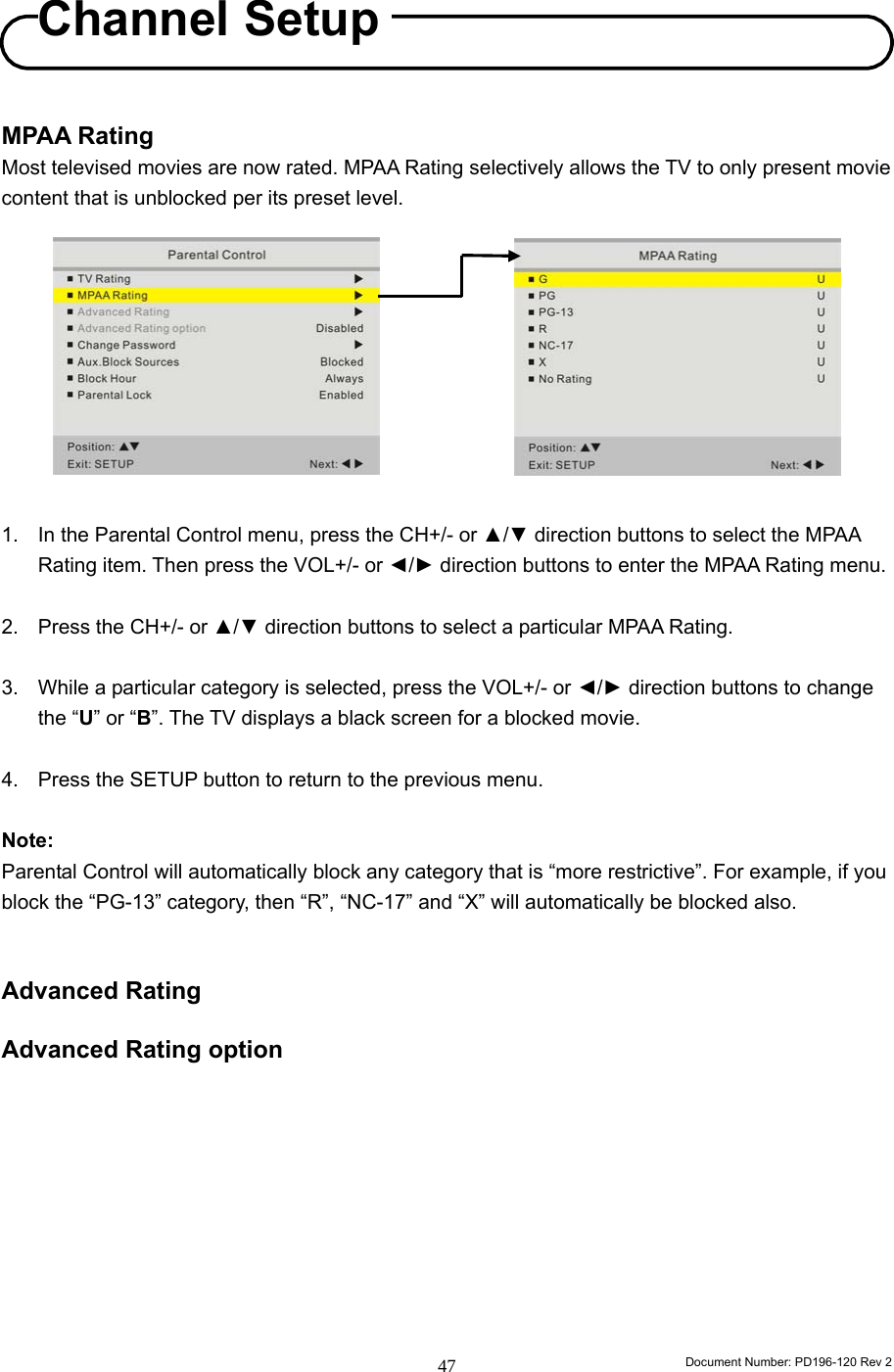                                                                        Document Number: PD196-120 Rev 2 47     MPAA Rating Most televised movies are now rated. MPAA Rating selectively allows the TV to only present movie content that is unblocked per its preset level.           1.  In the Parental Control menu, press the CH+/- or ▲/▼ direction buttons to select the MPAA Rating item. Then press the VOL+/- or ◄/► direction buttons to enter the MPAA Rating menu.  2.  Press the CH+/- or ▲/▼ direction buttons to select a particular MPAA Rating.  3.  While a particular category is selected, press the VOL+/- or ◄/► direction buttons to change the “U” or “B”. The TV displays a black screen for a blocked movie.  4.  Press the SETUP button to return to the previous menu.  Note: Parental Control will automatically block any category that is “more restrictive”. For example, if you block the “PG-13” category, then “R”, “NC-17” and “X” will automatically be blocked also.   Advanced Rating  Advanced Rating option          Channel Setup 