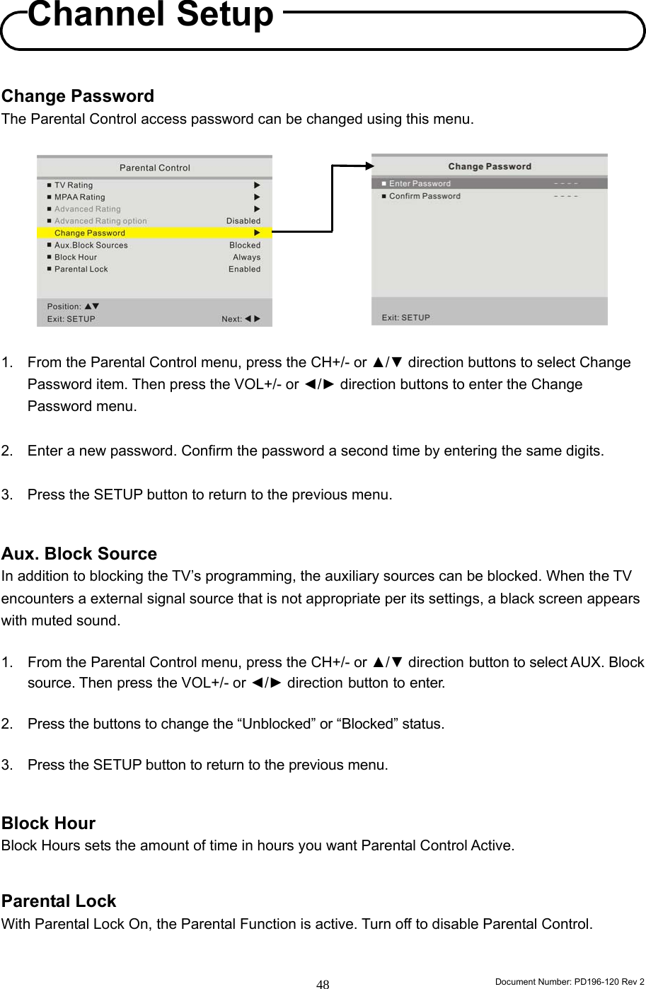                                                                        Document Number: PD196-120 Rev 2 48     Change Password The Parental Control access password can be changed using this menu.           1.  From the Parental Control menu, press the CH+/- or ▲/▼ direction buttons to select Change Password item. Then press the VOL+/- or ◄/► direction buttons to enter the Change Password menu.    2.  Enter a new password. Confirm the password a second time by entering the same digits.  3.  Press the SETUP button to return to the previous menu.   Aux. Block Source In addition to blocking the TV’s programming, the auxiliary sources can be blocked. When the TV encounters a external signal source that is not appropriate per its settings, a black screen appears with muted sound.  1.  From the Parental Control menu, press the CH+/- or ▲/▼ direction button to select AUX. Block source. Then press the VOL+/- or ◄/► direction button to enter.  2. Press the buttons to change the “Unblocked” or “Blocked” status.  3.  Press the SETUP button to return to the previous menu.   Block Hour Block Hours sets the amount of time in hours you want Parental Control Active.     Parental Lock With Parental Lock On, the Parental Function is active. Turn off to disable Parental Control.   Channel Setup 