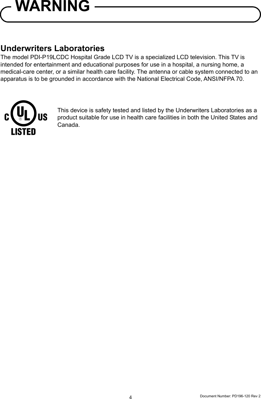                                                                      Document Number: PD196-120 Rev 2 4      Underwriters Laboratories The model PDI-P19LCDC Hospital Grade LCD TV is a specialized LCD television. This TV is intended for entertainment and educational purposes for use in a hospital, a nursing home, a medical-care center, or a similar health care facility. The antenna or cable system connected to an apparatus is to be grounded in accordance with the National Electrical Code, ANSI/NFPA 70.    This device is safety tested and listed by the Underwriters Laboratories as a product suitable for use in health care facilities in both the United States and Canada.                               WARNING 