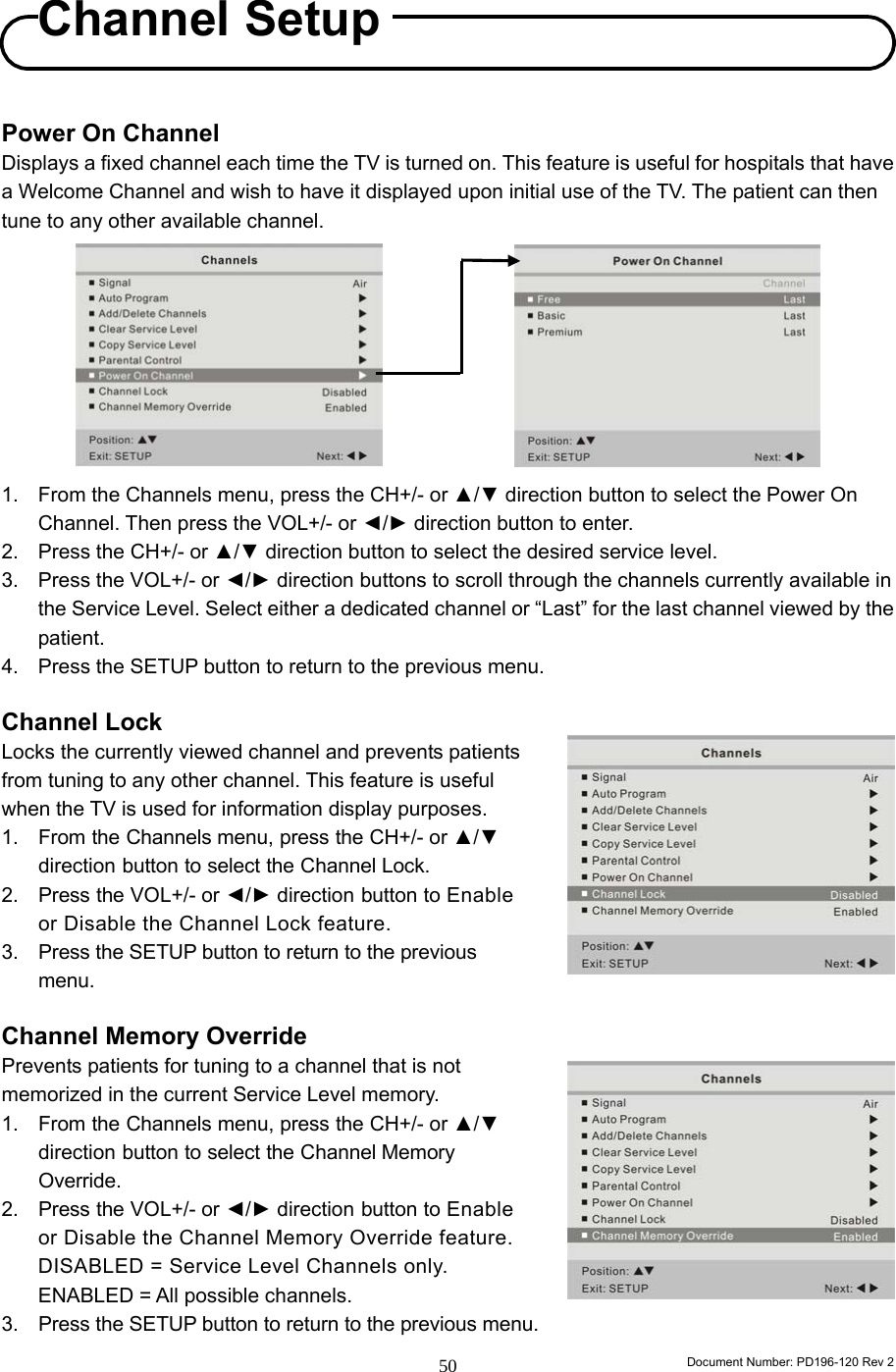                                                                        Document Number: PD196-120 Rev 2 50     Power On Channel Displays a fixed channel each time the TV is turned on. This feature is useful for hospitals that have a Welcome Channel and wish to have it displayed upon initial use of the TV. The patient can then tune to any other available channel.         1.  From the Channels menu, press the CH+/- or ▲/▼ direction button to select the Power On Channel. Then press the VOL+/- or ◄/► direction button to enter.   2.  Press the CH+/- or ▲/▼ direction button to select the desired service level. 3.  Press the VOL+/- or ◄/► direction buttons to scroll through the channels currently available in the Service Level. Select either a dedicated channel or “Last” for the last channel viewed by the patient. 4.  Press the SETUP button to return to the previous menu.  Channel Lock Locks the currently viewed channel and prevents patients from tuning to any other channel. This feature is useful when the TV is used for information display purposes. 1. From the Channels menu, press the CH+/- or ▲/▼ direction button to select the Channel Lock. 2. Press the VOL+/- or ◄/► direction button to Enable or Disable the Channel Lock feature. 3. Press the SETUP button to return to the previous menu.  Channel Memory Override Prevents patients for tuning to a channel that is not memorized in the current Service Level memory. 1. From the Channels menu, press the CH+/- or ▲/▼ direction button to select the Channel Memory Override. 2. Press the VOL+/- or ◄/► direction button to Enable or Disable the Channel Memory Override feature.    DISABLED = Service Level Channels only.  ENABLED = All possible channels. 3. Press the SETUP button to return to the previous menu. Channel Setup 