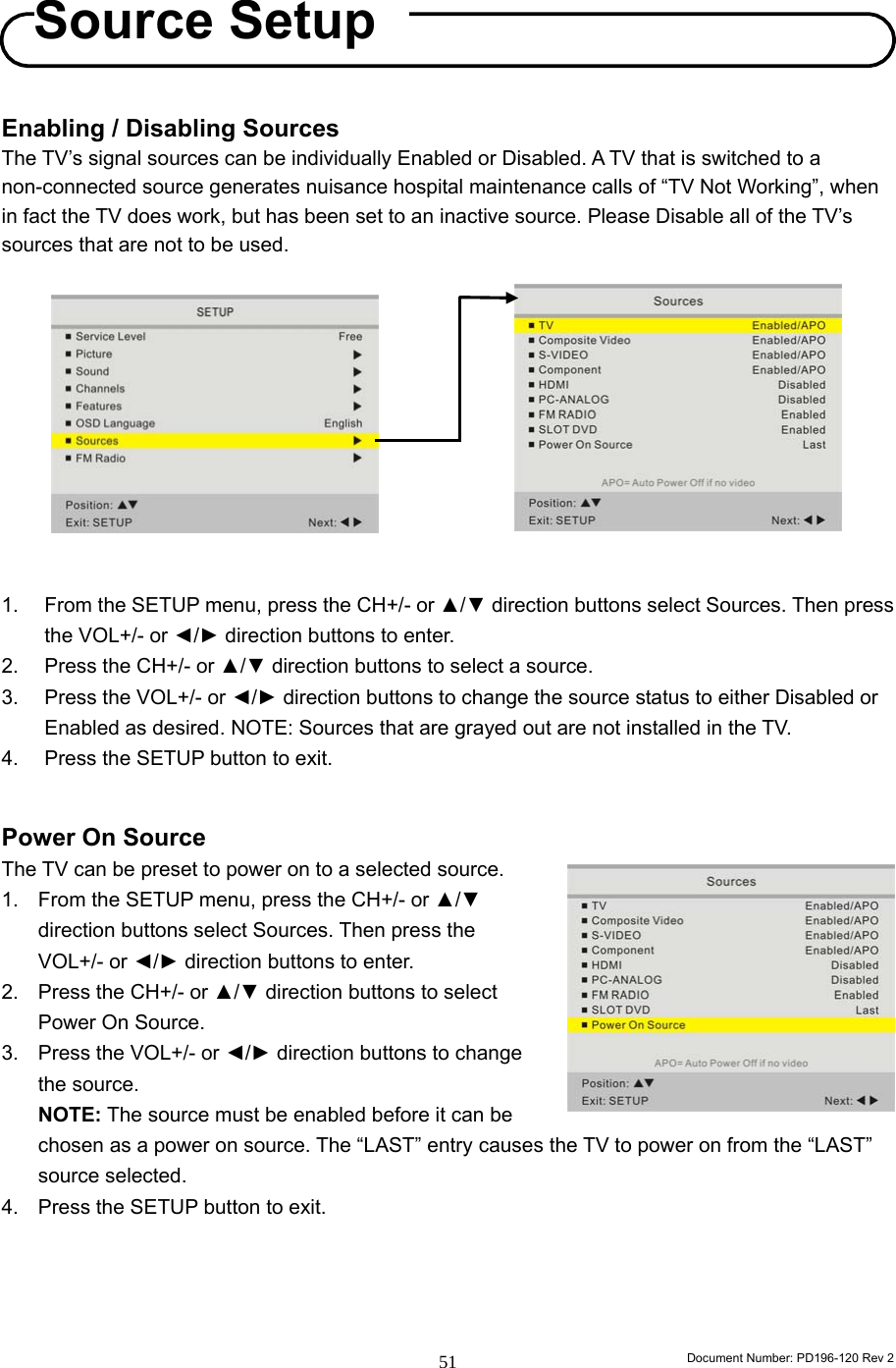                                                                        Document Number: PD196-120 Rev 2 51     Enabling / Disabling Sources The TV’s signal sources can be individually Enabled or Disabled. A TV that is switched to a non-connected source generates nuisance hospital maintenance calls of “TV Not Working”, when in fact the TV does work, but has been set to an inactive source. Please Disable all of the TV’s sources that are not to be used.            1.  From the SETUP menu, press the CH+/- or ▲/▼ direction buttons select Sources. Then press the VOL+/- or ◄/► direction buttons to enter. 2.  Press the CH+/- or ▲/▼ direction buttons to select a source. 3.  Press the VOL+/- or ◄/► direction buttons to change the source status to either Disabled or Enabled as desired. NOTE: Sources that are grayed out are not installed in the TV. 4.  Press the SETUP button to exit.  Power On Source The TV can be preset to power on to a selected source. 1.  From the SETUP menu, press the CH+/- or ▲/▼ direction buttons select Sources. Then press the VOL+/- or ◄/► direction buttons to enter. 2.  Press the CH+/- or ▲/▼ direction buttons to select Power On Source. 3.  Press the VOL+/- or ◄/► direction buttons to change the source.   NOTE: The source must be enabled before it can be chosen as a power on source. The “LAST” entry causes the TV to power on from the “LAST” source selected. 4.  Press the SETUP button to exit.     Source Setup 