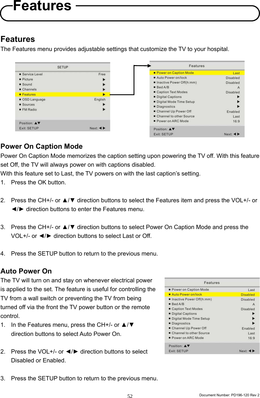                                                                        Document Number: PD196-120 Rev 2 52     Features The Features menu provides adjustable settings that customize the TV to your hospital.           Power On Caption Mode Power On Caption Mode memorizes the caption setting upon powering the TV off. With this feature set Off, the TV will always power on with captions disabled. With this feature set to Last, the TV powers on with the last caption’s setting. 1.  Press the OK button.  2.  Press the CH+/- or ▲/▼ direction buttons to select the Features item and press the VOL+/- or ◄/► direction buttons to enter the Features menu.  3.  Press the CH+/- or ▲/▼ direction buttons to select Power On Caption Mode and press the VOL+/- or ◄/► direction buttons to select Last or Off.  4.  Press the SETUP button to return to the previous menu.  Auto Power On The TV will turn on and stay on whenever electrical power is applied to the set. The feature is useful for controlling the TV from a wall switch or preventing the TV from being turned off via the front the TV power button or the remote control. 1.  In the Features menu, press the CH+/- or ▲/▼ direction buttons to select Auto Power On.  2.  Press the VOL+/- or ◄/► direction buttons to select Disabled or Enabled.  3.  Press the SETUP button to return to the previous menu.  Features