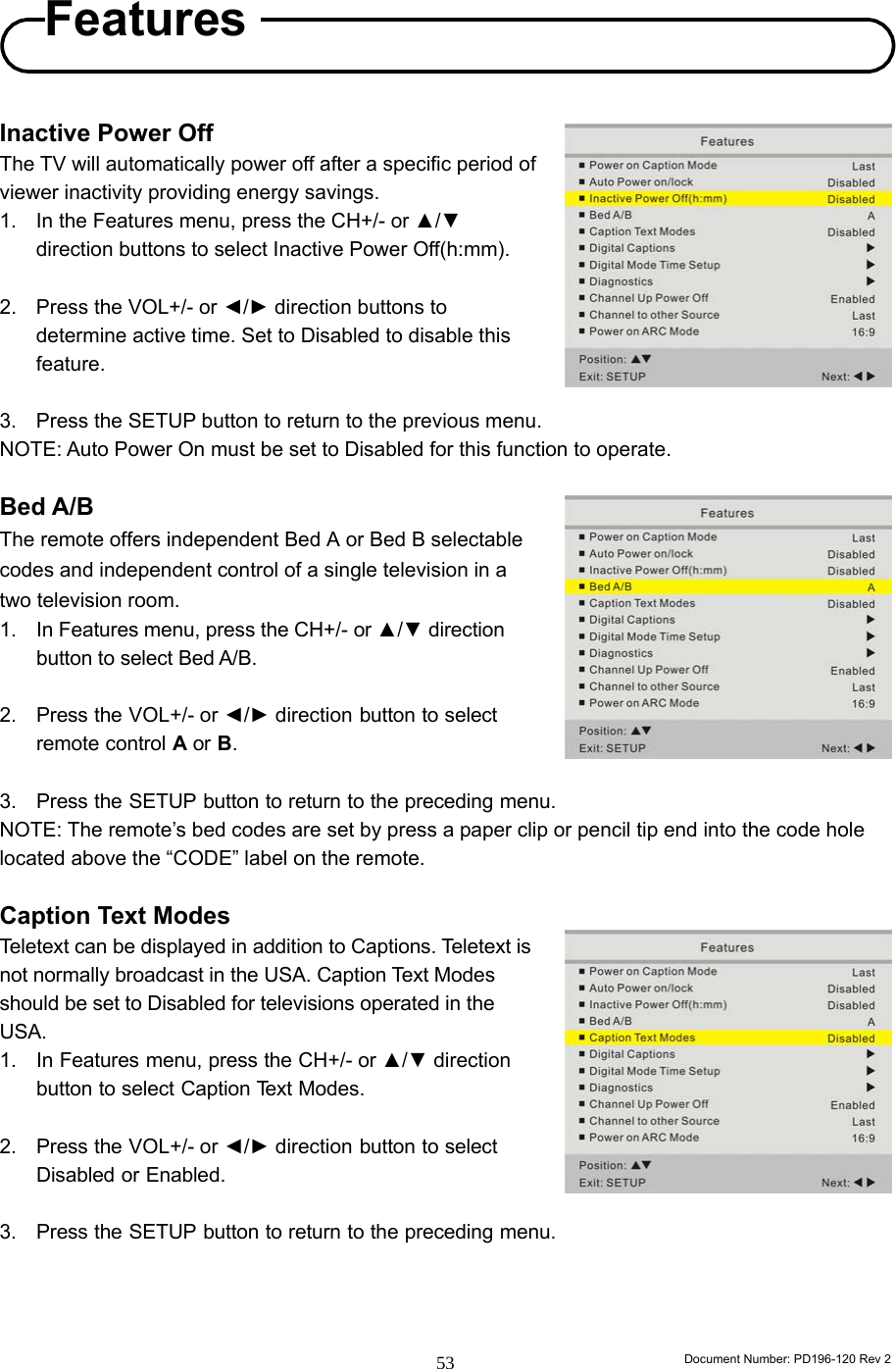                                                                        Document Number: PD196-120 Rev 2 53     Inactive Power Off   The TV will automatically power off after a specific period of viewer inactivity providing energy savings. 1.  In the Features menu, press the CH+/- or ▲/▼ direction buttons to select Inactive Power Off(h:mm).  2.  Press the VOL+/- or ◄/► direction buttons to determine active time. Set to Disabled to disable this feature.  3.  Press the SETUP button to return to the previous menu. NOTE: Auto Power On must be set to Disabled for this function to operate.  Bed A/B The remote offers independent Bed A or Bed B selectable codes and independent control of a single television in a two television room. 1.  In Features menu, press the CH+/- or ▲/▼ direction button to select Bed A/B.  2. Press the VOL+/- or ◄/► direction button to select remote control A or B.  3. Press the SETUP button to return to the preceding menu. NOTE: The remote’s bed codes are set by press a paper clip or pencil tip end into the code hole located above the “CODE” label on the remote.  Caption Text Modes Teletext can be displayed in addition to Captions. Teletext is not normally broadcast in the USA. Caption Text Modes should be set to Disabled for televisions operated in the USA. 1. In Features menu, press the CH+/- or ▲/▼ direction button to select Caption Text Modes.  2. Press the VOL+/- or ◄/► direction button to select Disabled or Enabled.  3. Press the SETUP button to return to the preceding menu.    Features