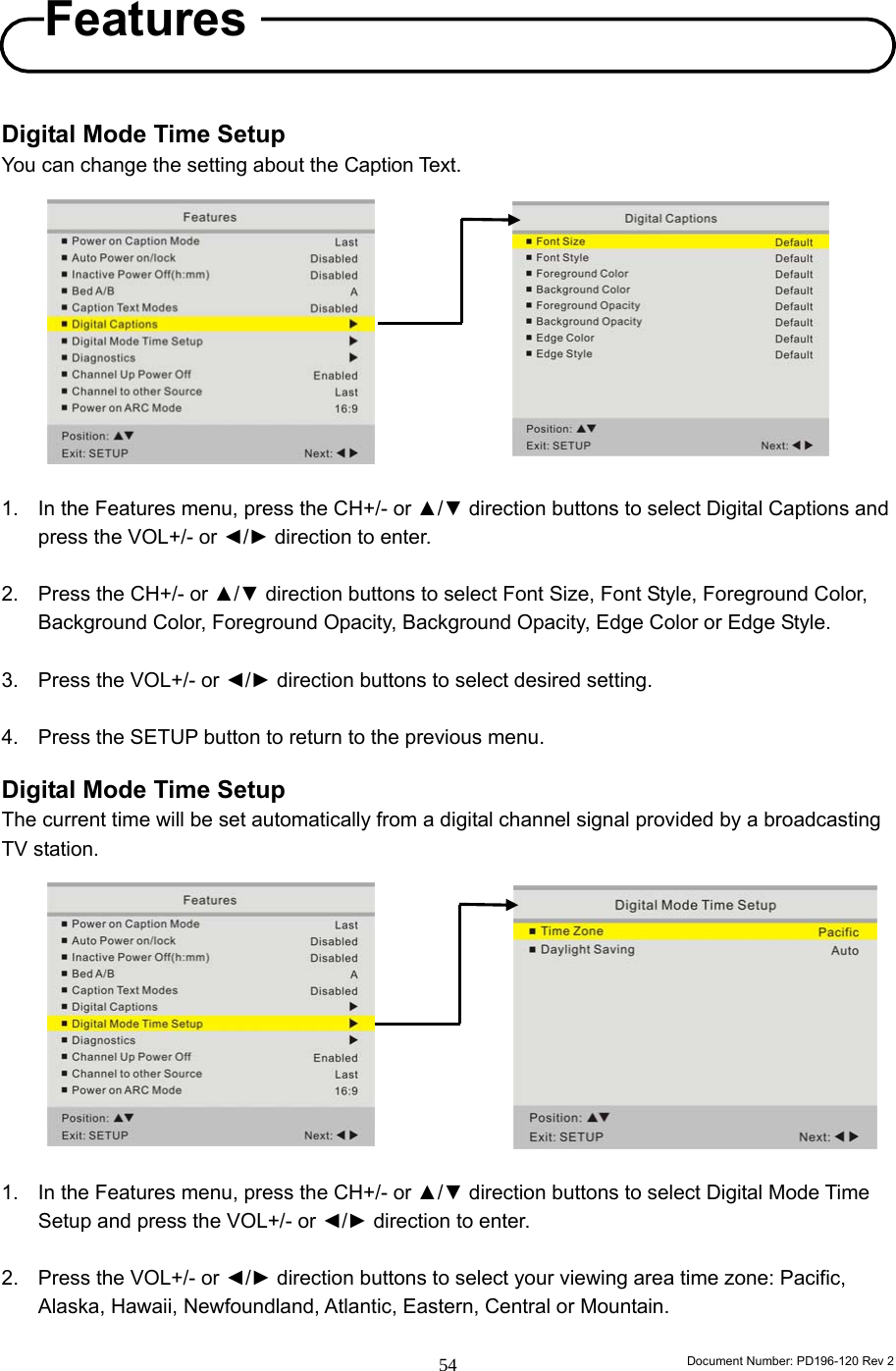                                                                        Document Number: PD196-120 Rev 2 54     Digital Mode Time Setup You can change the setting about the Caption Text.            1.  In the Features menu, press the CH+/- or ▲/▼ direction buttons to select Digital Captions and press the VOL+/- or ◄/► direction to enter.  2.  Press the CH+/- or ▲/▼ direction buttons to select Font Size, Font Style, Foreground Color, Background Color, Foreground Opacity, Background Opacity, Edge Color or Edge Style.  3.  Press the VOL+/- or ◄/► direction buttons to select desired setting.  4.  Press the SETUP button to return to the previous menu.  Digital Mode Time Setup The current time will be set automatically from a digital channel signal provided by a broadcasting TV station.            1.  In the Features menu, press the CH+/- or ▲/▼ direction buttons to select Digital Mode Time Setup and press the VOL+/- or ◄/► direction to enter.  2.  Press the VOL+/- or ◄/► direction buttons to select your viewing area time zone: Pacific, Alaska, Hawaii, Newfoundland, Atlantic, Eastern, Central or Mountain.  Features