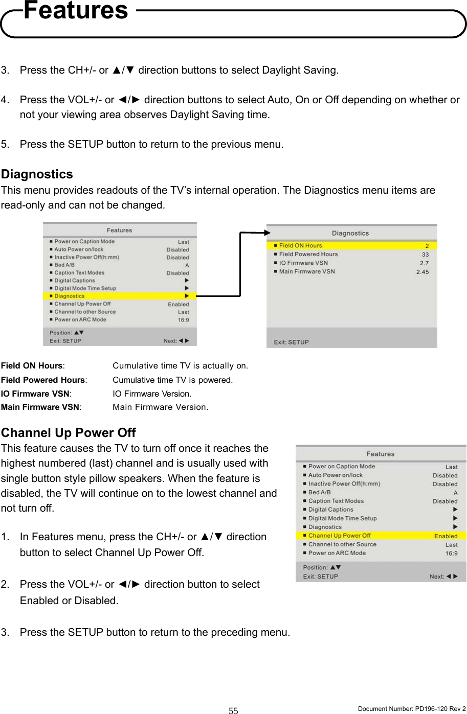                                                                        Document Number: PD196-120 Rev 2 55     3.  Press the CH+/- or ▲/▼ direction buttons to select Daylight Saving.  4.  Press the VOL+/- or ◄/► direction buttons to select Auto, On or Off depending on whether or not your viewing area observes Daylight Saving time.  5.  Press the SETUP button to return to the previous menu.  Diagnostics This menu provides readouts of the TV’s internal operation. The Diagnostics menu items are read-only and can not be changed.           Field ON Hours:      Cumulative time TV is actually on. Field Powered Hours:    Cumulative time TV is powered. IO Firmware VSN:    IO Firmware Version. Main Firmware VSN:    Main Firmware Version.  Channel Up Power Off   This feature causes the TV to turn off once it reaches the highest numbered (last) channel and is usually used with single button style pillow speakers. When the feature is disabled, the TV will continue on to the lowest channel and not turn off.        1.  In Features menu, press the CH+/- or ▲/▼ direction button to select Channel Up Power Off.  2.  Press the VOL+/- or ◄/► direction button to select Enabled or Disabled.  3.  Press the SETUP button to return to the preceding menu.     Features