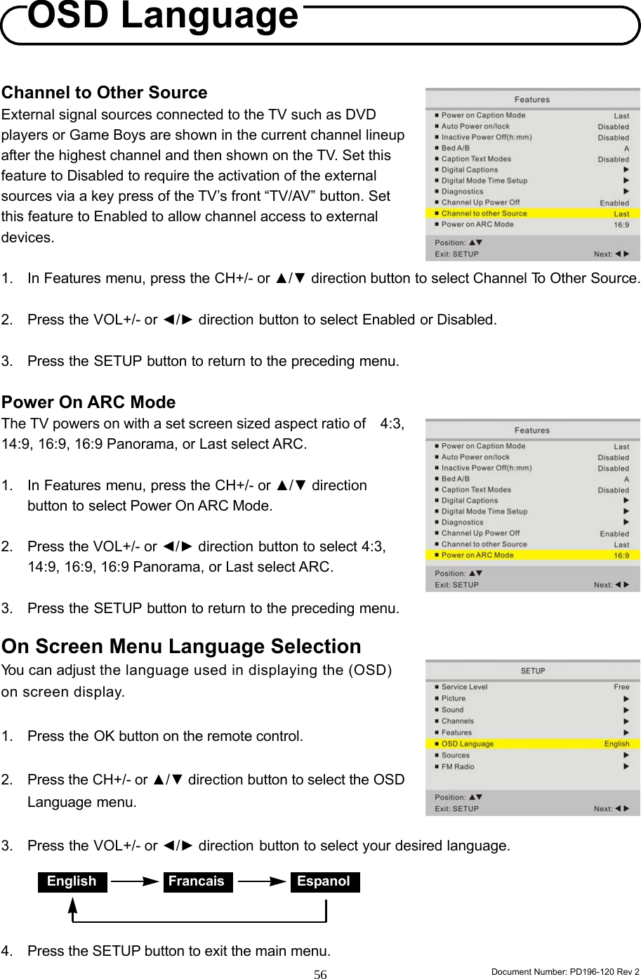                                                                        Document Number: PD196-120 Rev 2 56     Channel to Other Source External signal sources connected to the TV such as DVD players or Game Boys are shown in the current channel lineup after the highest channel and then shown on the TV. Set this feature to Disabled to require the activation of the external sources via a key press of the TV’s front “TV/AV” button. Set this feature to Enabled to allow channel access to external devices.  1. In Features menu, press the CH+/- or ▲/▼ direction button to select Channel To Other Source.  2. Press the VOL+/- or ◄/► direction button to select Enabled or Disabled.  3. Press the SETUP button to return to the preceding menu.  Power On ARC Mode The TV powers on with a set screen sized aspect ratio of    4:3, 14:9, 16:9, 16:9 Panorama, or Last select ARC.  1. In Features menu, press the CH+/- or ▲/▼ direction button to select Power On ARC Mode.  2. Press the VOL+/- or ◄/► direction button to select 4:3, 14:9, 16:9, 16:9 Panorama, or Last select ARC.  3. Press the SETUP button to return to the preceding menu.  On Screen Menu Language Selection You can adjust the language used in displaying the (OSD) on screen display.  1. Press the OK button on the remote control.   2. Press the CH+/- or ▲/▼ direction button to select the OSD Language menu.  3. Press the VOL+/- or ◄/► direction button to select your desired language.     4.  Press the SETUP button to exit the main menu. OSD LanguageEnglish Francais Espanol