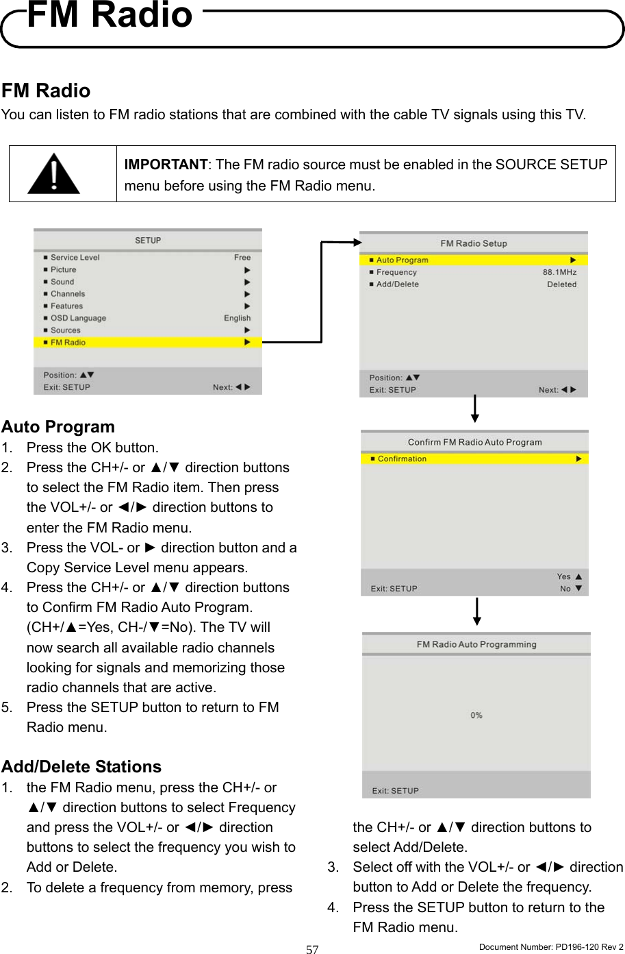                                                                        Document Number: PD196-120 Rev 2 57     FM Radio You can listen to FM radio stations that are combined with the cable TV signals using this TV.    IMPORTANT: The FM radio source must be enabled in the SOURCE SETUP menu before using the FM Radio menu.           Auto Program 1.  Press the OK button. 2.  Press the CH+/- or ▲/▼ direction buttons to select the FM Radio item. Then press the VOL+/- or ◄/► direction buttons to enter the FM Radio menu. 3.  Press the VOL- or ► direction button and a Copy Service Level menu appears. 4.  Press the CH+/- or ▲/▼ direction buttons to Confirm FM Radio Auto Program. (CH+/▲=Yes, CH-/▼=No). The TV will now search all available radio channels looking for signals and memorizing those radio channels that are active. 5.  Press the SETUP button to return to FM Radio menu.  Add/Delete Stations 1.  the FM Radio menu, press the CH+/- or ▲/▼ direction buttons to select Frequency and press the VOL+/- or ◄/► direction buttons to select the frequency you wish to Add or Delete. 2.  To delete a frequency from memory, press                         the CH+/- or ▲/▼ direction buttons to select Add/Delete. 3.  Select off with the VOL+/- or ◄/► direction button to Add or Delete the frequency. 4.  Press the SETUP button to return to the FM Radio menu. FM Radio