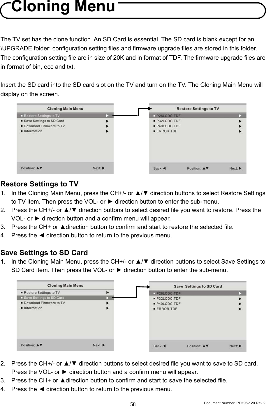                                                                        Document Number: PD196-120 Rev 2 58     The TV set has the clone function. An SD Card is essential. The SD card is blank except for an \UPGRADE folder; configuration setting files and firmware upgrade files are stored in this folder. The configuration setting file are in size of 20K and in format of TDF. The firmware upgrade files are in format of bin, ecc and txt.  Insert the SD card into the SD card slot on the TV and turn on the TV. The Cloning Main Menu will display on the screen.          Restore Settings to TV 1.  In the Cloning Main Menu, press the CH+/- or ▲/▼ direction buttons to select Restore Settings to TV item. Then press the VOL- or ► direction button to enter the sub-menu. 2.  Press the CH+/- or ▲/▼ direction buttons to select desired file you want to restore. Press the VOL- or ► direction button and a confirm menu will appear.   3.  Press the CH+ or ▲direction button to confirm and start to restore the selected file.   4. Press the ◄ direction button to return to the previous menu.  Save Settings to SD Card 1.  In the Cloning Main Menu, press the CH+/- or ▲/▼ direction buttons to select Save Settings to SD Card item. Then press the VOL- or ► direction button to enter the sub-menu.           2.  Press the CH+/- or ▲/▼ direction buttons to select desired file you want to save to SD card. Press the VOL- or ► direction button and a confirm menu will appear.   3.  Press the CH+ or ▲direction button to confirm and start to save the selected file.   4. Press the ◄ direction button to return to the previous menu.  Cloning Menu Cloning Menu 