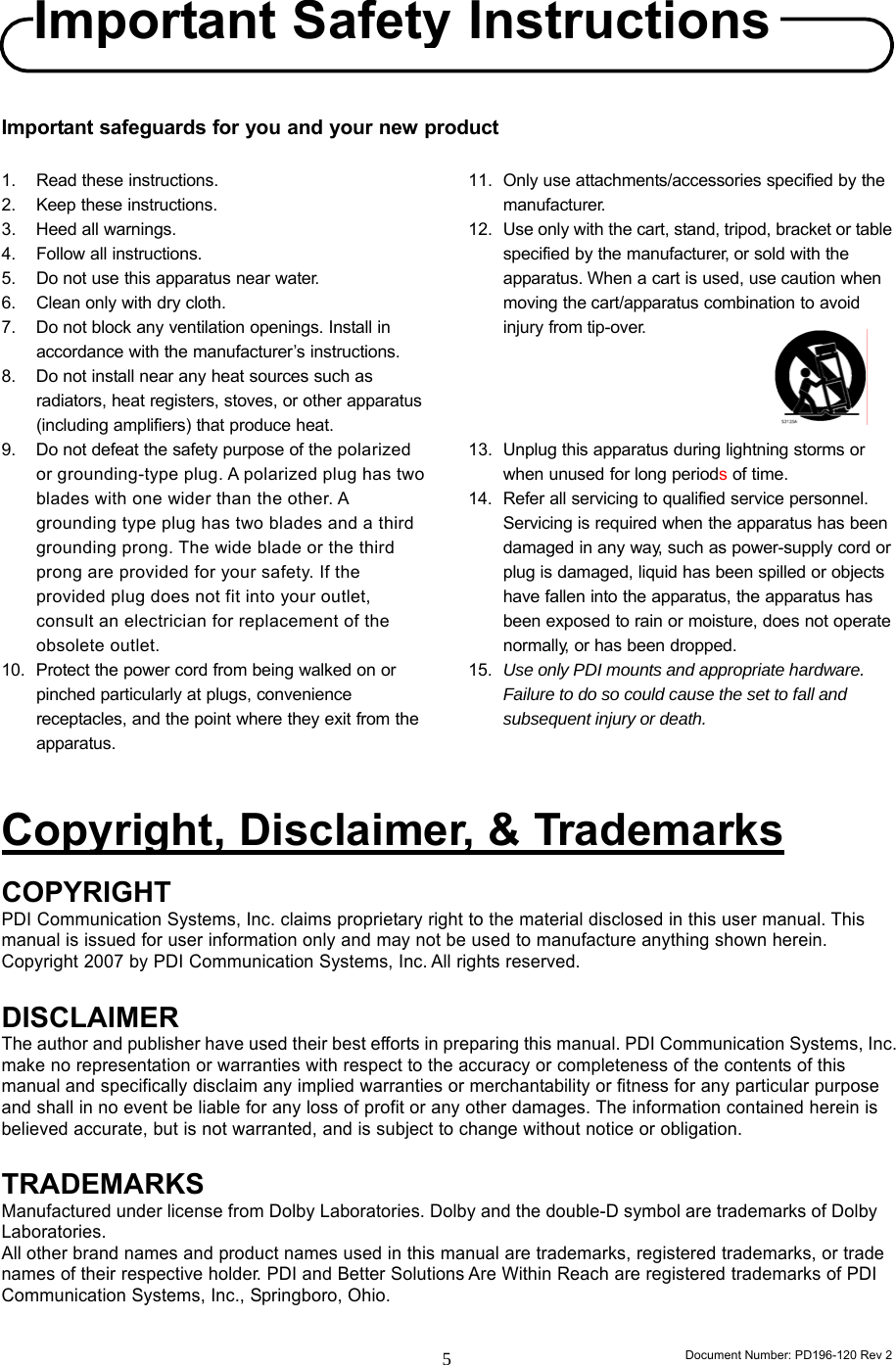                                                                      Document Number: PD196-120 Rev 2 5     Important safeguards for you and your new product  1.  Read these instructions. 2. Keep these instructions. 3. Heed all warnings. 4.  Follow all instructions. 5.  Do not use this apparatus near water. 6.  Clean only with dry cloth. 7.  Do not block any ventilation openings. Install in accordance with the manufacturer’s instructions. 8.  Do not install near any heat sources such as radiators, heat registers, stoves, or other apparatus (including amplifiers) that produce heat. 9.  Do not defeat the safety purpose of the polarized or grounding-type plug. A polarized plug has two blades with one wider than the other. A grounding type plug has two blades and a third grounding prong. The wide blade or the third prong are provided for your safety. If the provided plug does not fit into your outlet, consult an electrician for replacement of the obsolete outlet. 10.  Protect the power cord from being walked on or pinched particularly at plugs, convenience receptacles, and the point where they exit from the apparatus. 11.  Only use attachments/accessories specified by the manufacturer. 12.  Use only with the cart, stand, tripod, bracket or table specified by the manufacturer, or sold with the apparatus. When a cart is used, use caution when moving the cart/apparatus combination to avoid injury from tip-over.     13.  Unplug this apparatus during lightning storms or when unused for long periods of time. 14.  Refer all servicing to qualified service personnel. Servicing is required when the apparatus has been damaged in any way, such as power-supply cord or plug is damaged, liquid has been spilled or objects have fallen into the apparatus, the apparatus has been exposed to rain or moisture, does not operate normally, or has been dropped. 15.  Use only PDI mounts and appropriate hardware. Failure to do so could cause the set to fall and subsequent injury or death.   Copyright, Disclaimer, &amp; Trademarks COPYRIGHT PDI Communication Systems, Inc. claims proprietary right to the material disclosed in this user manual. This manual is issued for user information only and may not be used to manufacture anything shown herein. Copyright 2007 by PDI Communication Systems, Inc. All rights reserved.  DISCLAIMER The author and publisher have used their best efforts in preparing this manual. PDI Communication Systems, Inc. make no representation or warranties with respect to the accuracy or completeness of the contents of this manual and specifically disclaim any implied warranties or merchantability or fitness for any particular purpose and shall in no event be liable for any loss of profit or any other damages. The information contained herein is believed accurate, but is not warranted, and is subject to change without notice or obligation.  TRADEMARKS Manufactured under license from Dolby Laboratories. Dolby and the double-D symbol are trademarks of Dolby Laboratories.  All other brand names and product names used in this manual are trademarks, registered trademarks, or trade names of their respective holder. PDI and Better Solutions Are Within Reach are registered trademarks of PDI Communication Systems, Inc., Springboro, Ohio.  Important SafetyInstructions 