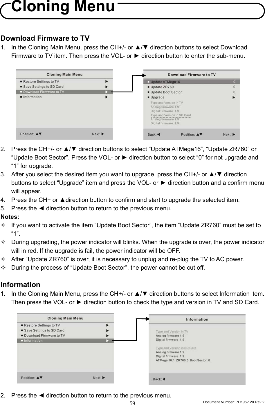                                                                        Document Number: PD196-120 Rev 2 59     Download Firmware to TV 1.  In the Cloning Main Menu, press the CH+/- or ▲/▼ direction buttons to select Download Firmware to TV item. Then press the VOL- or ► direction button to enter the sub-menu.           2.  Press the CH+/- or ▲/▼ direction buttons to select “Update ATMega16”, “Update ZR760” or “Update Boot Sector”. Press the VOL- or ► direction button to select “0” for not upgrade and “1” for upgrade.   3.  After you select the desired item you want to upgrade, press the CH+/- or ▲/▼ direction buttons to select “Upgrade” item and press the VOL- or ► direction button and a confirm menu will appear. 4.  Press the CH+ or ▲direction button to confirm and start to upgrade the selected item.   5. Press the ◄ direction button to return to the previous menu. Notes:   If you want to activate the item “Update Boot Sector”, the item “Update ZR760” must be set to “1”.   During upgrading, the power indicator will blinks. When the upgrade is over, the power indicator will in red. If the upgrade is fail, the power indicator will be OFF.   After “Update ZR760” is over, it is necessary to unplug and re-plug the TV to AC power.   During the process of “Update Boot Sector”, the power cannot be cut off.  Information 1.  In the Cloning Main Menu, press the CH+/- or ▲/▼ direction buttons to select Information item. Then press the VOL- or ► direction button to check the type and version in TV and SD Card.           2. Press the ◄ direction button to return to the previous menu. Cloning Menu 