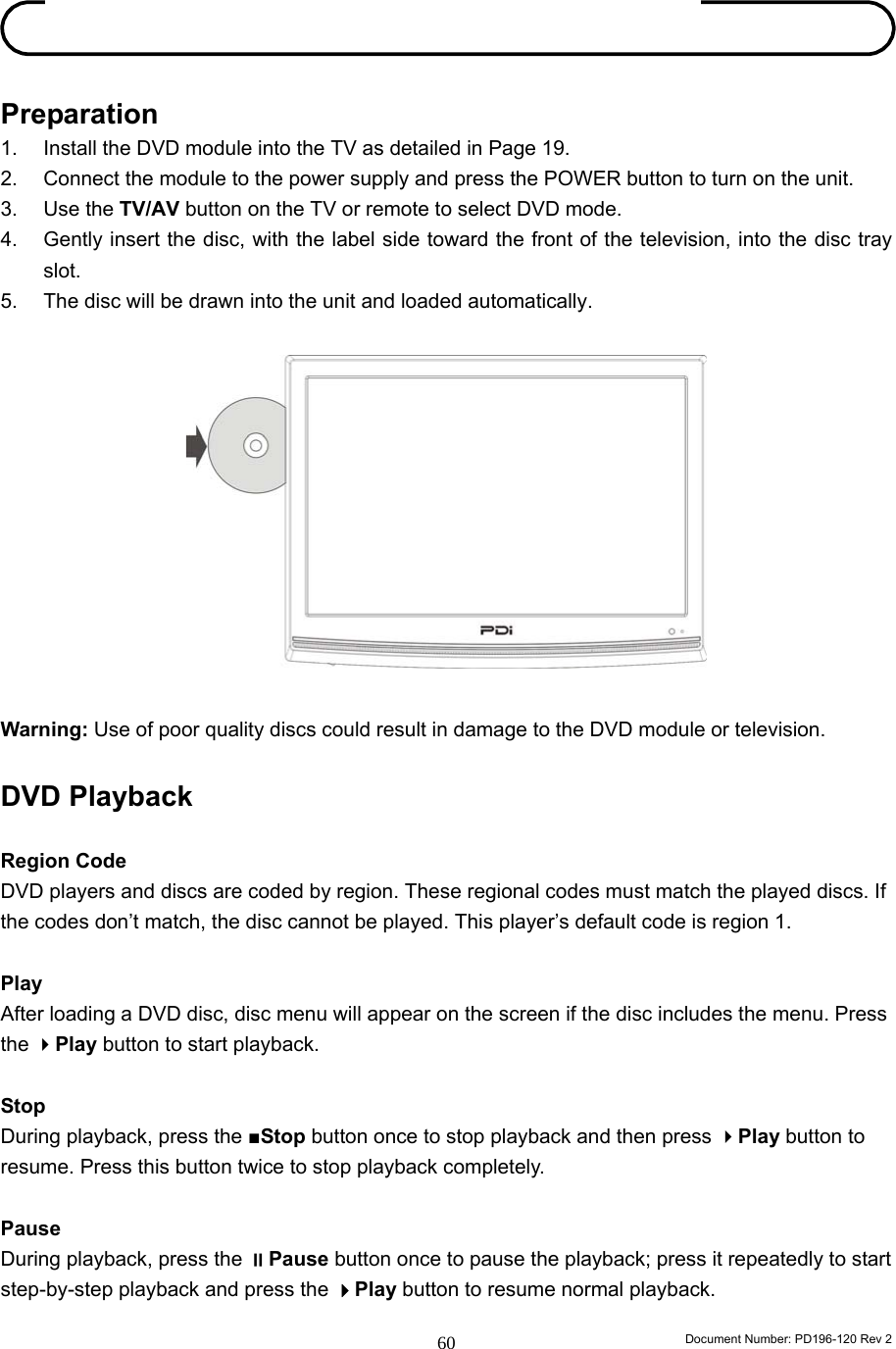                                                                        Document Number: PD196-120 Rev 2 60     Preparation 1.  Install the DVD module into the TV as detailed in Page 19. 2.  Connect the module to the power supply and press the POWER button to turn on the unit.   3. Use the TV/AV button on the TV or remote to select DVD mode. 4.  Gently insert the disc, with the label side toward the front of the television, into the disc tray slot.  5.  The disc will be drawn into the unit and loaded automatically.              Warning: Use of poor quality discs could result in damage to the DVD module or television.  DVD Playback  Region Code DVD players and discs are coded by region. These regional codes must match the played discs. If the codes don’t match, the disc cannot be played. This player’s default code is region 1.  Play After loading a DVD disc, disc menu will appear on the screen if the disc includes the menu. Press the Play button to start playback.    Stop During playback, press the ■Stop button once to stop playback and then press Play button to resume. Press this button twice to stop playback completely.    Pause During playback, press the Pause button once to pause the playback; press it repeatedly to start step-by-step playback and press the Play button to resume normal playback.   