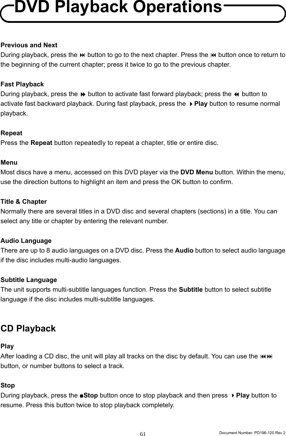                                                                        Document Number: PD196-120 Rev 2 61     Previous and Next During playback, press the  button to go to the next chapter. Press the  button once to return to the beginning of the current chapter; press it twice to go to the previous chapter.  Fast Playback During playback, press the  button to activate fast forward playback; press the  button to activate fast backward playback. During fast playback, press the Play button to resume normal playback.  Repeat Press the Repeat button repeatedly to repeat a chapter, title or entire disc.    Menu Most discs have a menu, accessed on this DVD player via the DVD Menu button. Within the menu, use the direction buttons to highlight an item and press the OK button to confirm.  Title &amp; Chapter Normally there are several titles in a DVD disc and several chapters (sections) in a title. You can select any title or chapter by entering the relevant number.    Audio Language There are up to 8 audio languages on a DVD disc. Press the Audio button to select audio language if the disc includes multi-audio languages.    Subtitle Language The unit supports multi-subtitle languages function. Press the Subtitle button to select subtitle language if the disc includes multi-subtitle languages.     CD Playback  Play After loading a CD disc, the unit will play all tracks on the disc by default. You can use the  button, or number buttons to select a track.  Stop During playback, press the ■Stop button once to stop playback and then press Play button to resume. Press this button twice to stop playback completely.     DVD Playback OperationsDVD Playback Operations