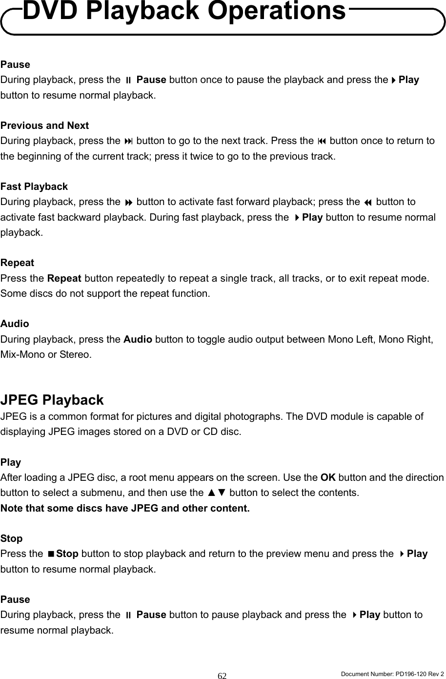                                                                        Document Number: PD196-120 Rev 2 62     Pause During playback, press the  Pause button once to pause the playback and press thePlay button to resume normal playback.  Previous and Next During playback, press the  button to go to the next track. Press the  button once to return to the beginning of the current track; press it twice to go to the previous track.  Fast Playback During playback, press the  button to activate fast forward playback; press the  button to activate fast backward playback. During fast playback, press the Play button to resume normal playback.  Repeat Press the Repeat button repeatedly to repeat a single track, all tracks, or to exit repeat mode. Some discs do not support the repeat function.    Audio During playback, press the Audio button to toggle audio output between Mono Left, Mono Right, Mix-Mono or Stereo.   JPEG Playback JPEG is a common format for pictures and digital photographs. The DVD module is capable of displaying JPEG images stored on a DVD or CD disc.    Play After loading a JPEG disc, a root menu appears on the screen. Use the OK button and the direction button to select a submenu, and then use the ▲▼ button to select the contents.   Note that some discs have JPEG and other content.  Stop Press the Stop button to stop playback and return to the preview menu and press the Play button to resume normal playback.  Pause During playback, press the  Pause button to pause playback and press the Play button to resume normal playback.   DVD Playback Operations