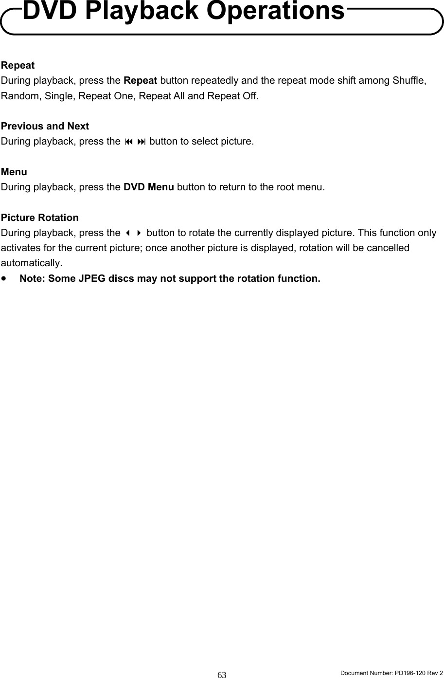                                                                        Document Number: PD196-120 Rev 2 63     Repeat During playback, press the Repeat button repeatedly and the repeat mode shift among Shuffle, Random, Single, Repeat One, Repeat All and Repeat Off.  Previous and Next During playback, press the   button to select picture.  Menu During playback, press the DVD Menu button to return to the root menu.  Picture Rotation During playback, press the  button to rotate the currently displayed picture. This function only activates for the current picture; once another picture is displayed, rotation will be cancelled automatically. • Note: Some JPEG discs may not support the rotation function.                      DVD Playback Operations