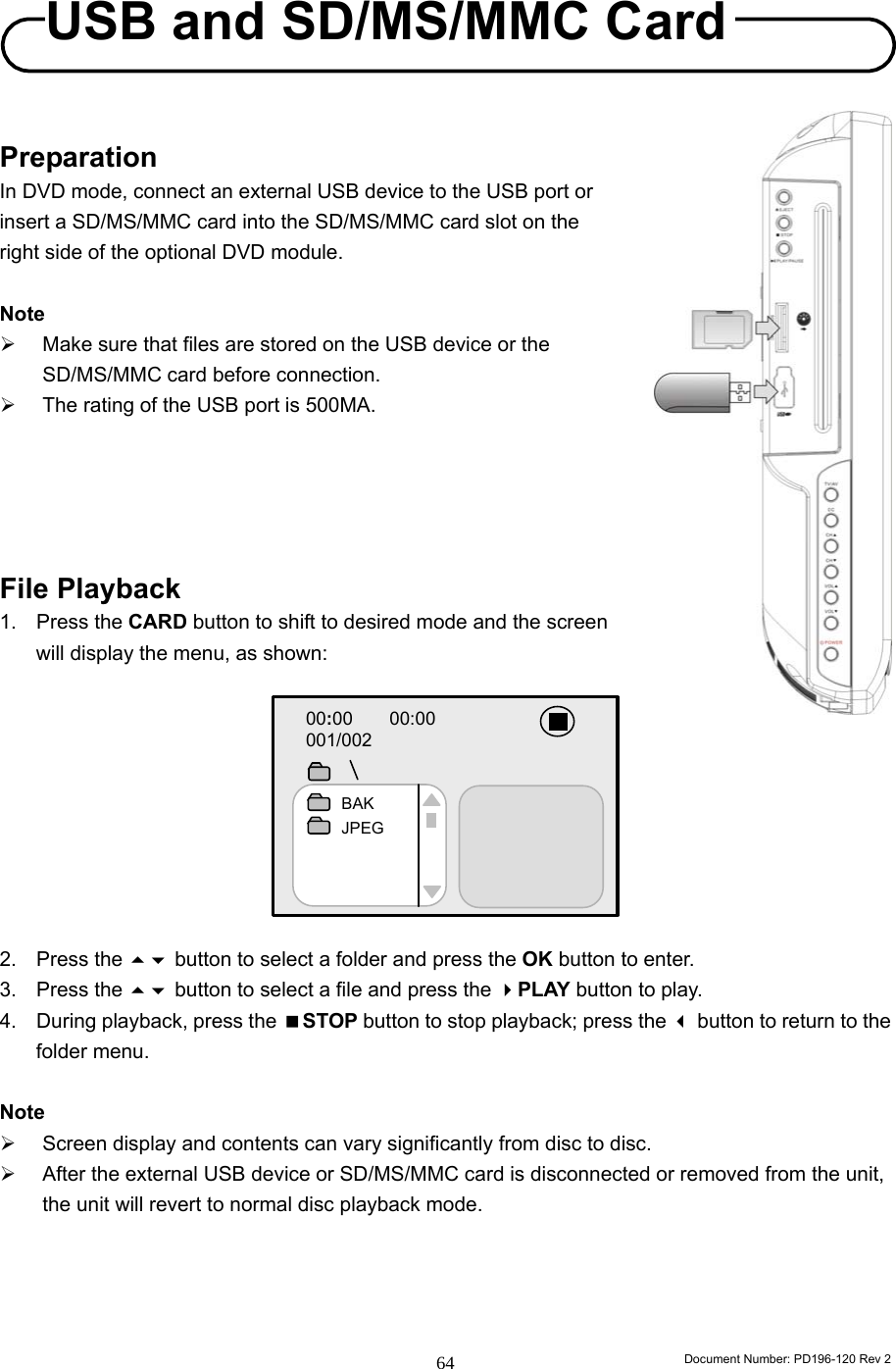                                                                        Document Number: PD196-120 Rev 2 64     Preparation In DVD mode, connect an external USB device to the USB port or insert a SD/MS/MMC card into the SD/MS/MMC card slot on the right side of the optional DVD module.    Note ¾  Make sure that files are stored on the USB device or the SD/MS/MMC card before connection. ¾  The rating of the USB port is 500MA.      File Playback 1. Press the CARD button to shift to desired mode and the screen will display the menu, as shown:          2. Press the  button to select a folder and press the OK button to enter. 3. Press the  button to select a file and press the PLAY button to play. 4.  During playback, press the STOP button to stop playback; press the  button to return to the folder menu.    Note ¾  Screen display and contents can vary significantly from disc to disc. ¾  After the external USB device or SD/MS/MMC card is disconnected or removed from the unit, the unit will revert to normal disc playback mode.      00:00    00:00                  001/002        BAK JPEG USB and SD/MS/MMC Card 