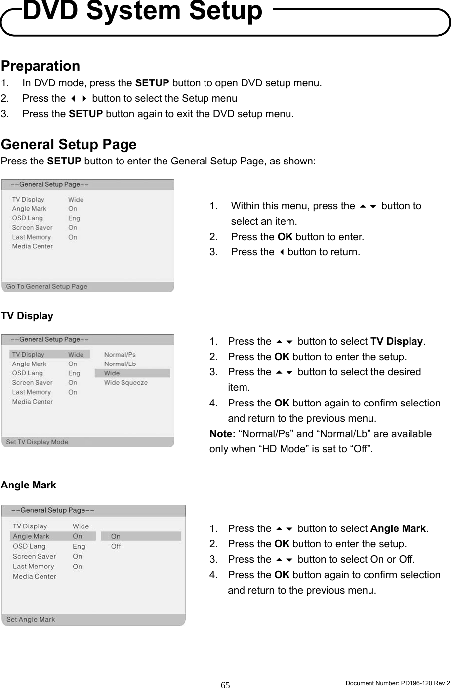                                                                        Document Number: PD196-120 Rev 2 65     Preparation 1.  In DVD mode, press the SETUP button to open DVD setup menu. 2. Press the  button to select the Setup menu 3. Press the SETUP button again to exit the DVD setup menu.  General Setup Page Press the SETUP button to enter the General Setup Page, as shown:          TV Display           Angle Mark            1.  Within this menu, press the  button to select an item. 2. Press the OK button to enter. 3. Press the button to return. 1. Press the  button to select TV Display. 2. Press the OK button to enter the setup. 3. Press the  button to select the desired item. 4. Press the OK button again to confirm selection and return to the previous menu. Note: “Normal/Ps” and “Normal/Lb” are available only when “HD Mode” is set to “Off”. 1. Press the  button to select Angle Mark. 2. Press the OK button to enter the setup. 3. Press the  button to select On or Off. 4. Press the OK button again to confirm selection and return to the previous menu. DVD System Setup