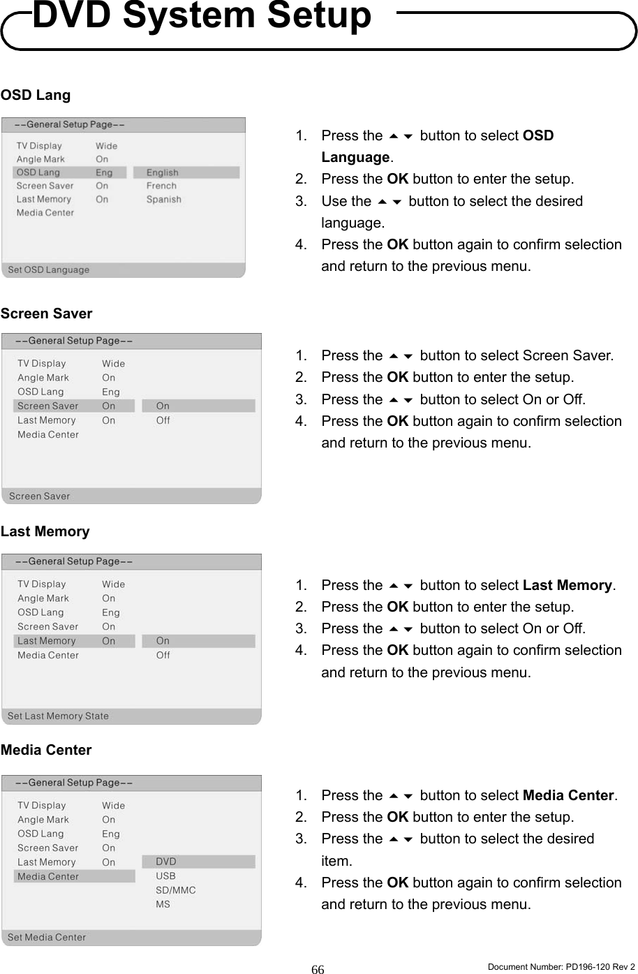                                                                        Document Number: PD196-120 Rev 2 66     OSD Lang          Screen Saver          Last Memory          Media Center          1. Press the  button to select Screen Saver. 2. Press the OK button to enter the setup. 3. Press the  button to select On or Off. 4. Press the OK button again to confirm selection and return to the previous menu. 1. Press the  button to select Last Memory. 2. Press the OK button to enter the setup. 3. Press the  button to select On or Off. 4. Press the OK button again to confirm selection and return to the previous menu. 1. Press the  button to select Media Center. 2. Press the OK button to enter the setup. 3. Press the  button to select the desired item. 4. Press the OK button again to confirm selection and return to the previous menu. 1. Press the  button to select OSD Language. 2. Press the OK button to enter the setup. 3. Use the  button to select the desired language. 4. Press the OK button again to confirm selection and return to the previous menu. DVD System Setup 