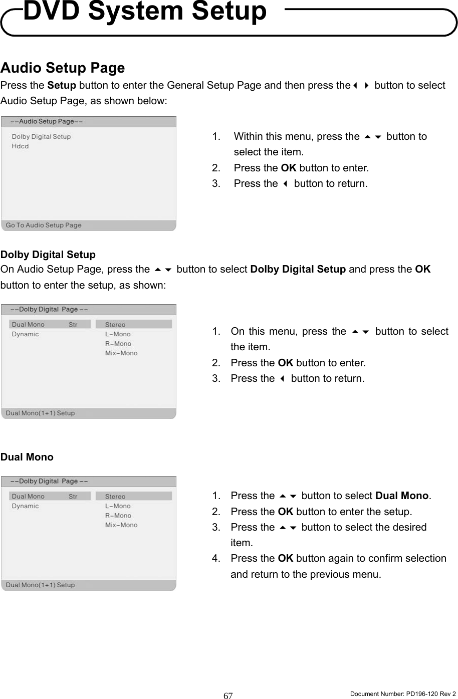                                                                        Document Number: PD196-120 Rev 2 67     Audio Setup Page Press the Setup button to enter the General Setup Page and then press the button to select Audio Setup Page, as shown below:          Dolby Digital Setup On Audio Setup Page, press the  button to select Dolby Digital Setup and press the OK button to enter the setup, as shown:           Dual Mono               1.  Within this menu, press the  button to select the item. 2. Press the OK button to enter. 3. Press the  button to return. 1.  On this menu, press the  button to select the item. 2. Press the OK button to enter. 3. Press the  button to return. 1. Press the  button to select Dual Mono. 2. Press the OK button to enter the setup. 3. Press the  button to select the desired item. 4. Press the OK button again to confirm selection and return to the previous menu. DVD System Setup 