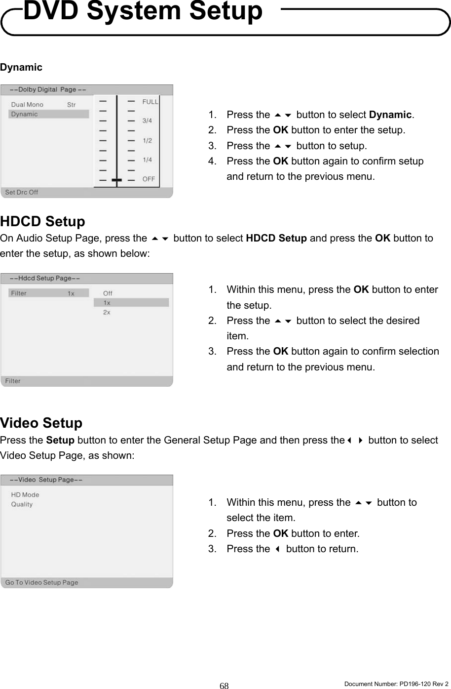                                                                        Document Number: PD196-120 Rev 2 68     Dynamic          HDCD Setup On Audio Setup Page, press the  button to select HDCD Setup and press the OK button to enter the setup, as shown below:           Video Setup Press the Setup button to enter the General Setup Page and then press the button to select Video Setup Page, as shown:               1. Press the  button to select Dynamic. 2. Press the OK button to enter the setup. 3. Press the  button to setup. 4. Press the OK button again to confirm setup and return to the previous menu. 1.  Within this menu, press the OK button to enter the setup. 2. Press the  button to select the desired item. 3. Press the OK button again to confirm selection and return to the previous menu. 1.  Within this menu, press the  button to select the item. 2. Press the OK button to enter. 3. Press the  button to return. DVD System Setup 