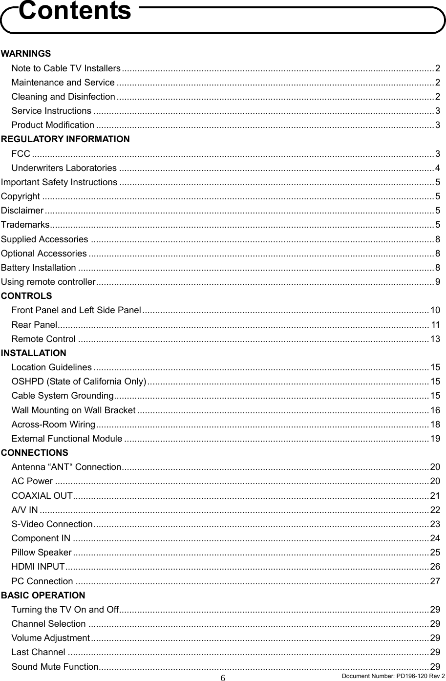                                                                        Document Number: PD196-120 Rev 2 6    WARNINGS Note to Cable TV Installers ..........................................................................................................................2 Maintenance and Service ............................................................................................................................2 Cleaning and Disinfection ............................................................................................................................2 Service Instructions .....................................................................................................................................3 Product Modification ....................................................................................................................................3 REGULATORY INFORMATION   FCC .............................................................................................................................................................3 Underwriters Laboratories ...........................................................................................................................4 Important Safety Instructions ...........................................................................................................................5 Copyright .........................................................................................................................................................5 Disclaimer ........................................................................................................................................................5 Trademarks......................................................................................................................................................5 Supplied Accessories ......................................................................................................................................8 Optional Accessories .......................................................................................................................................8 Battery Installation ...........................................................................................................................................8 Using remote controller....................................................................................................................................9 CONTROLS  Front Panel and Left Side Panel................................................................................................................10 Rear Panel................................................................................................................................................. 11 Remote Control .........................................................................................................................................13 INSTALLATION  Location Guidelines ...................................................................................................................................15 OSHPD (State of California Only)..............................................................................................................15 Cable System Grounding...........................................................................................................................15 Wall Mounting on Wall Bracket ..................................................................................................................16 Across-Room Wiring..................................................................................................................................18 External Functional Module .......................................................................................................................19 CONNECTIONS Antenna “ANT“ Connection........................................................................................................................20 AC Power ..................................................................................................................................................20 COAXIAL OUT...........................................................................................................................................21 A/V IN ........................................................................................................................................................22 S-Video Connection...................................................................................................................................23 Component IN ...........................................................................................................................................24 Pillow Speaker ...........................................................................................................................................25 HDMI INPUT..............................................................................................................................................26 PC Connection ..........................................................................................................................................27 BASIC OPERATION Turning the TV On and Off.........................................................................................................................29 Channel Selection .....................................................................................................................................29 Volume Adjustment....................................................................................................................................29 Last Channel .............................................................................................................................................29 Sound Mute Function.................................................................................................................................29 Contents