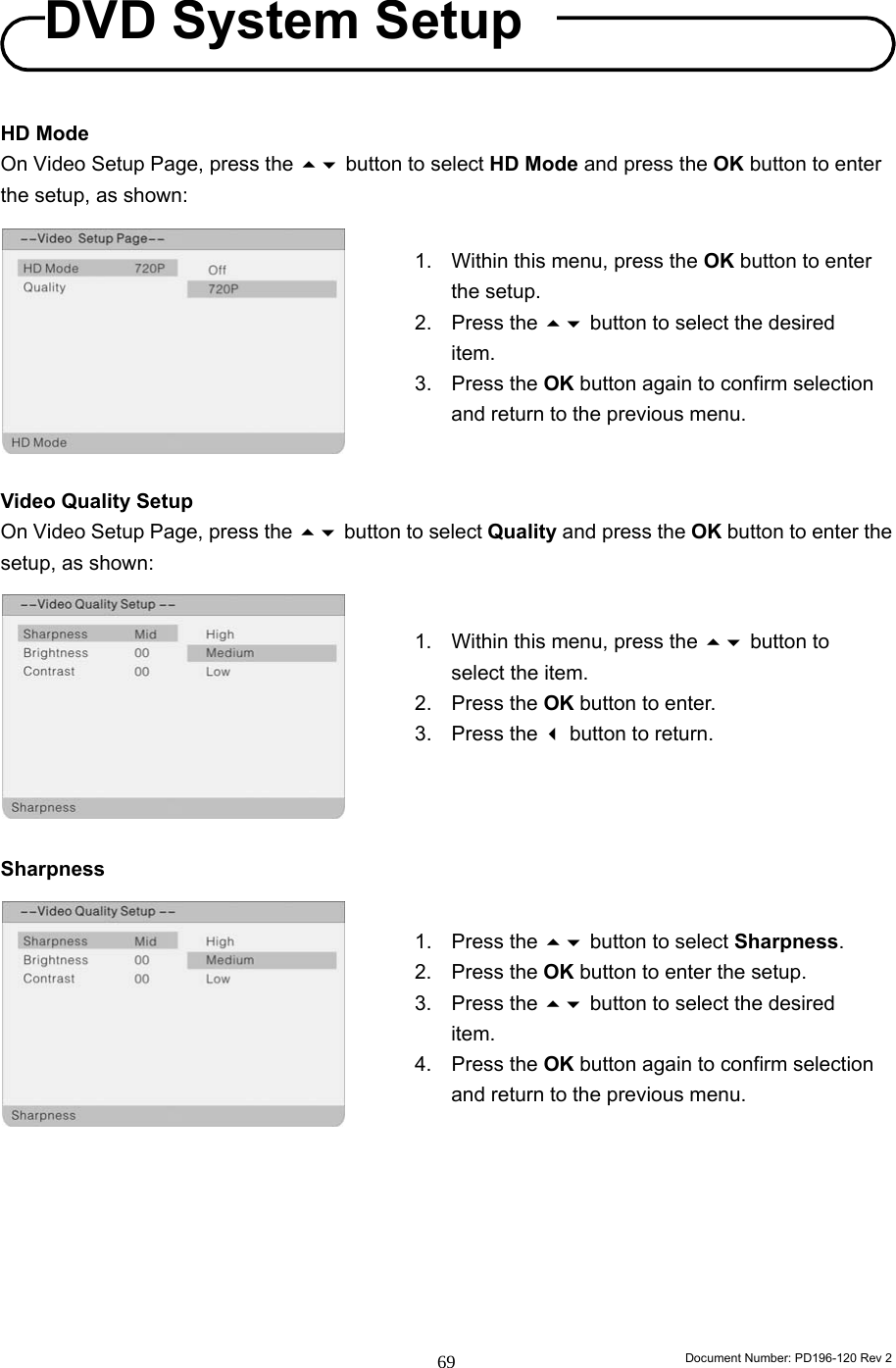                                                                        Document Number: PD196-120 Rev 2 69     HD Mode On Video Setup Page, press the  button to select HD Mode and press the OK button to enter the setup, as shown:          Video Quality Setup On Video Setup Page, press the  button to select Quality and press the OK button to enter the setup, as shown:          Sharpness                1.  Within this menu, press the  button to select the item. 2. Press the OK button to enter. 3. Press the  button to return.  1. Press the  button to select Sharpness. 2. Press the OK button to enter the setup. 3. Press the  button to select the desired item. 4. Press the OK button again to confirm selection and return to the previous menu. 1.  Within this menu, press the OK button to enter the setup. 2. Press the  button to select the desired item. 3. Press the OK button again to confirm selection and return to the previous menu. DVD System Setup 