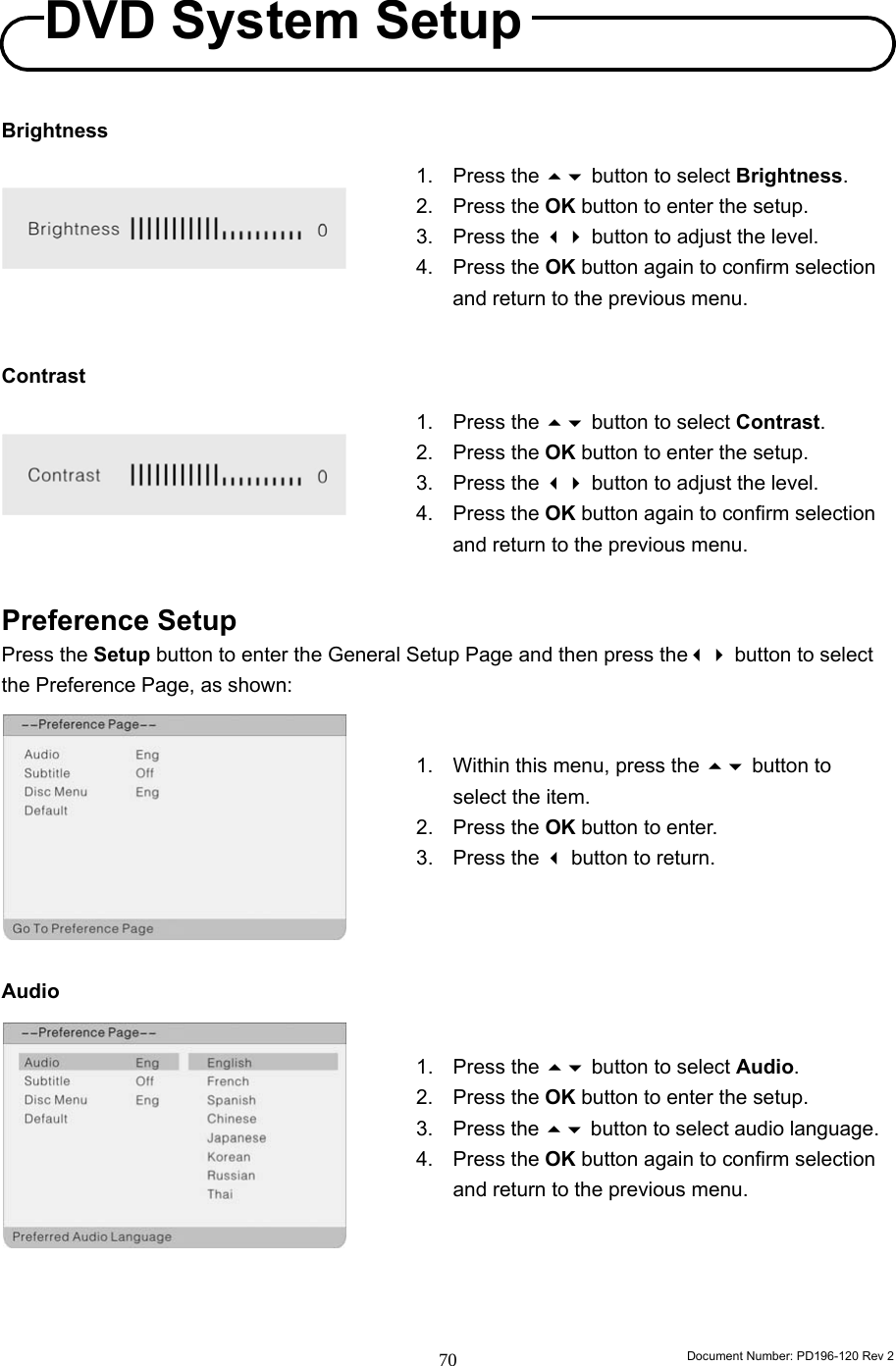                                                                        Document Number: PD196-120 Rev 2 70     Brightness        Contrast        Preference Setup Press the Setup button to enter the General Setup Page and then press the button to select the Preference Page, as shown:          Audio           1. Press the  button to select Brightness. 2. Press the OK button to enter the setup. 3. Press the  button to adjust the level. 4. Press the OK button again to confirm selection and return to the previous menu. 1. Press the  button to select Contrast. 2. Press the OK button to enter the setup. 3. Press the  button to adjust the level. 4. Press the OK button again to confirm selection and return to the previous menu. 1.  Within this menu, press the  button to select the item. 2. Press the OK button to enter. 3. Press the  button to return. 1. Press the  button to select Audio. 2. Press the OK button to enter the setup. 3. Press the  button to select audio language. 4. Press the OK button again to confirm selection and return to the previous menu. DVD System Setup