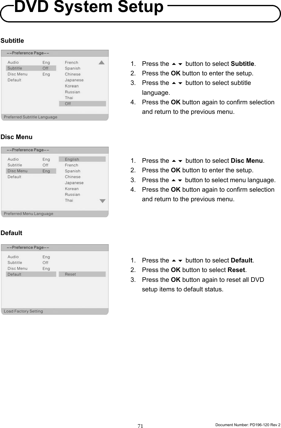                                                                        Document Number: PD196-120 Rev 2 71     Subtitle          Disc Menu          Default                   1. Press the  button to select Disc Menu. 2. Press the OK button to enter the setup. 3. Press the  button to select menu language. 4. Press the OK button again to confirm selection and return to the previous menu. 1. Press the  button to select Default. 2. Press the OK button to select Reset. 3. Press the OK button again to reset all DVD setup items to default status. 1. Press the  button to select Subtitle. 2. Press the OK button to enter the setup. 3. Press the  button to select subtitle language. 4. Press the OK button again to confirm selection and return to the previous menu. DVD System Setup