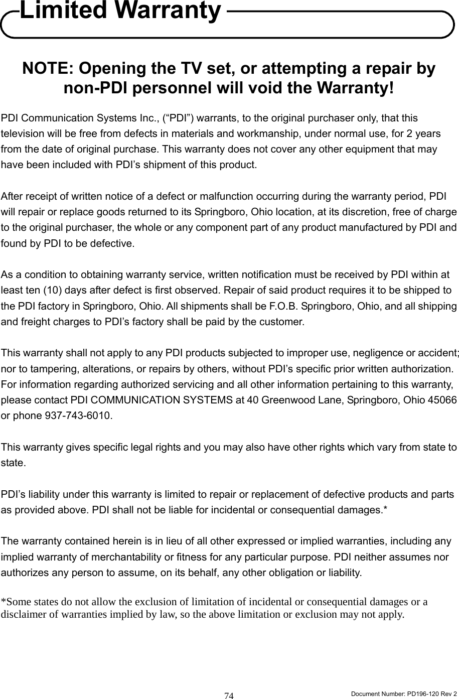                                                                        Document Number: PD196-120 Rev 2 74     NOTE: Opening the TV set, or attempting a repair by non-PDI personnel will void the Warranty!  PDI Communication Systems Inc., (“PDI”) warrants, to the original purchaser only, that this television will be free from defects in materials and workmanship, under normal use, for 2 years from the date of original purchase. This warranty does not cover any other equipment that may have been included with PDI’s shipment of this product.   After receipt of written notice of a defect or malfunction occurring during the warranty period, PDI will repair or replace goods returned to its Springboro, Ohio location, at its discretion, free of charge to the original purchaser, the whole or any component part of any product manufactured by PDI and found by PDI to be defective.  As a condition to obtaining warranty service, written notification must be received by PDI within at least ten (10) days after defect is first observed. Repair of said product requires it to be shipped to the PDI factory in Springboro, Ohio. All shipments shall be F.O.B. Springboro, Ohio, and all shipping and freight charges to PDI’s factory shall be paid by the customer.  This warranty shall not apply to any PDI products subjected to improper use, negligence or accident; nor to tampering, alterations, or repairs by others, without PDI’s specific prior written authorization. For information regarding authorized servicing and all other information pertaining to this warranty, please contact PDI COMMUNICATION SYSTEMS at 40 Greenwood Lane, Springboro, Ohio 45066 or phone 937-743-6010.  This warranty gives specific legal rights and you may also have other rights which vary from state to state.  PDI’s liability under this warranty is limited to repair or replacement of defective products and parts as provided above. PDI shall not be liable for incidental or consequential damages.*  The warranty contained herein is in lieu of all other expressed or implied warranties, including any implied warranty of merchantability or fitness for any particular purpose. PDI neither assumes nor authorizes any person to assume, on its behalf, any other obligation or liability.  *Some states do not allow the exclusion of limitation of incidental or consequential damages or a disclaimer of warranties implied by law, so the above limitation or exclusion may not apply.     Limited Warranty