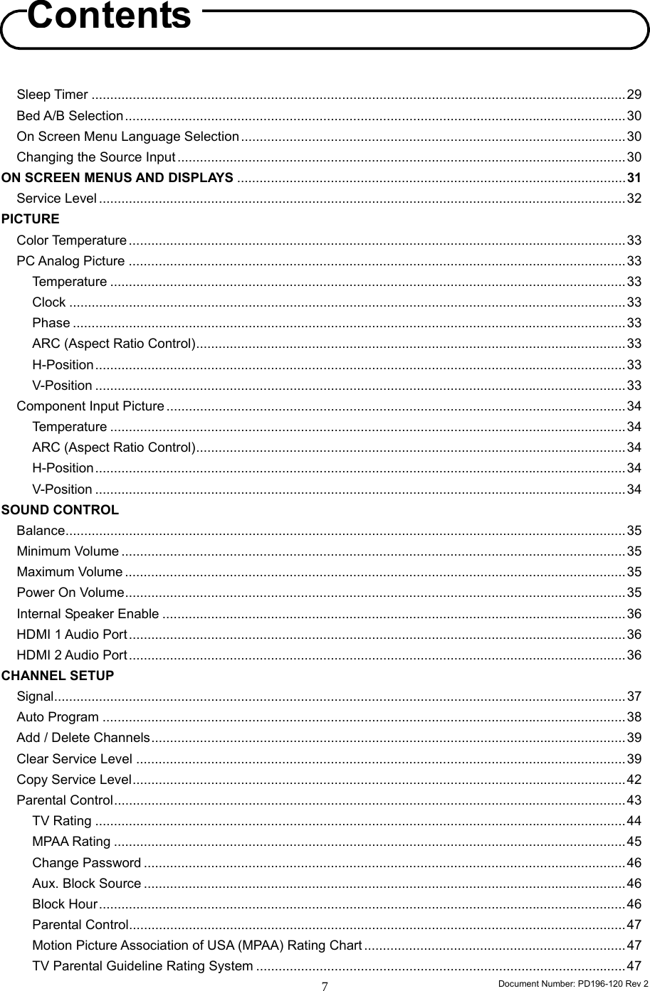                                                                        Document Number: PD196-120 Rev 2 7     Sleep Timer ...............................................................................................................................................29 Bed A/B Selection......................................................................................................................................30 On Screen Menu Language Selection .......................................................................................................30 Changing the Source Input ........................................................................................................................30 ON SCREEN MENUS AND DISPLAYS ........................................................................................................31 Service Level .............................................................................................................................................32 PICTURE Color Temperature .....................................................................................................................................33 PC Analog Picture .....................................................................................................................................33 Temperature ..........................................................................................................................................33 Clock .....................................................................................................................................................33 Phase ....................................................................................................................................................33 ARC (Aspect Ratio Control)...................................................................................................................33 H-Position..............................................................................................................................................33 V-Position ..............................................................................................................................................33 Component Input Picture ...........................................................................................................................34 Temperature ..........................................................................................................................................34 ARC (Aspect Ratio Control)...................................................................................................................34 H-Position..............................................................................................................................................34 V-Position ..............................................................................................................................................34 SOUND CONTROL Balance......................................................................................................................................................35 Minimum Volume .......................................................................................................................................35 Maximum Volume ......................................................................................................................................35 Power On Volume......................................................................................................................................35 Internal Speaker Enable ............................................................................................................................36 HDMI 1 Audio Port .....................................................................................................................................36 HDMI 2 Audio Port .....................................................................................................................................36 CHANNEL SETUP Signal.........................................................................................................................................................37 Auto Program ............................................................................................................................................38 Add / Delete Channels...............................................................................................................................39 Clear Service Level ...................................................................................................................................39 Copy Service Level....................................................................................................................................42 Parental Control.........................................................................................................................................43 TV Rating ..............................................................................................................................................44 MPAA Rating .........................................................................................................................................45 Change Password .................................................................................................................................46 Aux. Block Source .................................................................................................................................46 Block Hour.............................................................................................................................................46 Parental Control.....................................................................................................................................47 Motion Picture Association of USA (MPAA) Rating Chart ......................................................................47 TV Parental Guideline Rating System ...................................................................................................47 Contents