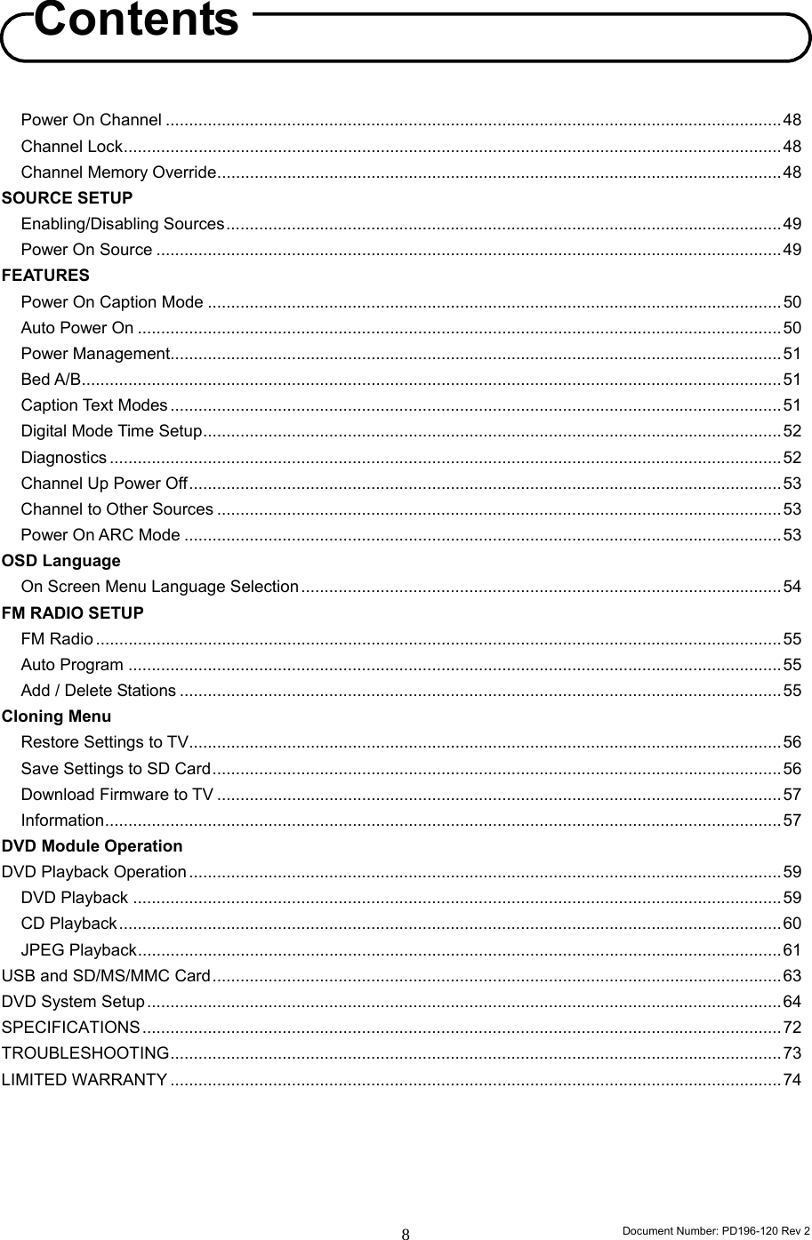                                                                        Document Number: PD196-120 Rev 2 8     Power On Channel ....................................................................................................................................48 Channel Lock.............................................................................................................................................48 Channel Memory Override.........................................................................................................................48 SOURCE SETUP Enabling/Disabling Sources.......................................................................................................................49 Power On Source ......................................................................................................................................49 FEATURES Power On Caption Mode ...........................................................................................................................50 Auto Power On ..........................................................................................................................................50 Power Management...................................................................................................................................51 Bed A/B......................................................................................................................................................51 Caption Text Modes ...................................................................................................................................51 Digital Mode Time Setup............................................................................................................................52 Diagnostics ................................................................................................................................................52 Channel Up Power Off...............................................................................................................................53 Channel to Other Sources .........................................................................................................................53 Power On ARC Mode ................................................................................................................................53 OSD Language On Screen Menu Language Selection .......................................................................................................54 FM RADIO SETUP FM Radio ...................................................................................................................................................55 Auto Program ............................................................................................................................................55 Add / Delete Stations .................................................................................................................................55 Cloning Menu Restore Settings to TV...............................................................................................................................56 Save Settings to SD Card..........................................................................................................................56 Download Firmware to TV .........................................................................................................................57 Information.................................................................................................................................................57 DVD Module Operation DVD Playback Operation ...............................................................................................................................59 DVD Playback ...........................................................................................................................................59 CD Playback..............................................................................................................................................60 JPEG Playback..........................................................................................................................................61 USB and SD/MS/MMC Card..........................................................................................................................63 DVD System Setup........................................................................................................................................64 SPECIFICATIONS.........................................................................................................................................72 TROUBLESHOOTING...................................................................................................................................73 LIMITED WARRANTY ...................................................................................................................................74       Contents