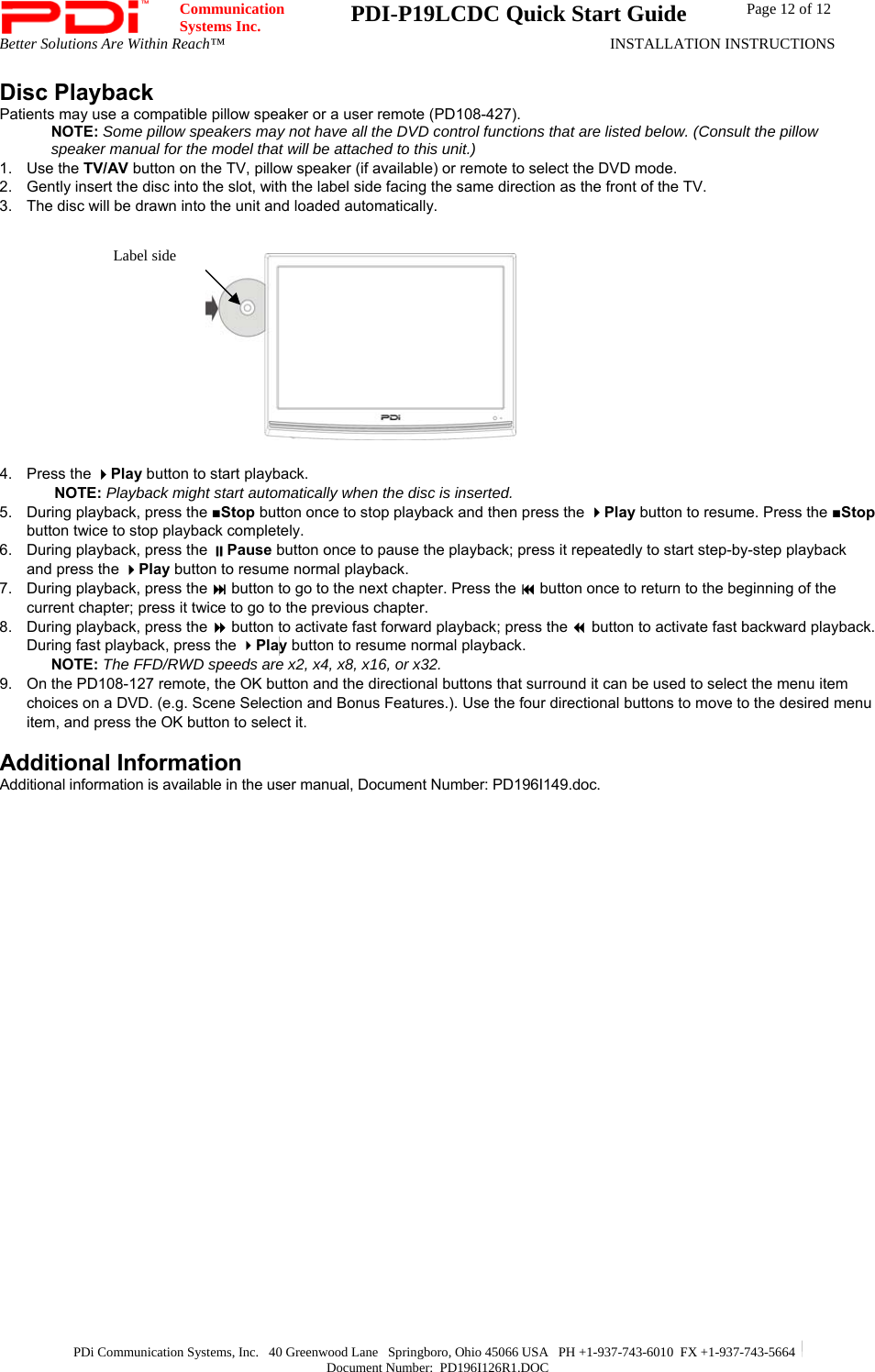  Communication  Systems Inc.  PDI-P19LCDC Quick Start Guide  Page 12 of 12 Better Solutions Are Within Reach™  INSTALLATION INSTRUCTIONS  PDi Communication Systems, Inc.   40 Greenwood Lane   Springboro, Ohio 45066 USA   PH +1-937-743-6010  FX +1-937-743-5664   Document Number:  PD196I126R1.DOC Disc Playback Patients may use a compatible pillow speaker or a user remote (PD108-427).  NOTE: Some pillow speakers may not have all the DVD control functions that are listed below. (Consult the pillow speaker manual for the model that will be attached to this unit.) 1. Use the TV/AV button on the TV, pillow speaker (if available) or remote to select the DVD mode. 2.  Gently insert the disc into the slot, with the label side facing the same direction as the front of the TV.  3.  The disc will be drawn into the unit and loaded automatically.          4. Press the Play button to start playback. NOTE: Playback might start automatically when the disc is inserted. 5.  During playback, press the ■Stop button once to stop playback and then press the Play button to resume. Press the ■Stop button twice to stop playback completely. 6.  During playback, press the Pause button once to pause the playback; press it repeatedly to start step-by-step playback and press the Play button to resume normal playback. 7.  During playback, press the  button to go to the next chapter. Press the  button once to return to the beginning of the current chapter; press it twice to go to the previous chapter. 8.  During playback, press the  button to activate fast forward playback; press the  button to activate fast backward playback. During fast playback, press the Play button to resume normal playback. NOTE: The FFD/RWD speeds are x2, x4, x8, x16, or x32. 9.  On the PD108-127 remote, the OK button and the directional buttons that surround it can be used to select the menu item choices on a DVD. (e.g. Scene Selection and Bonus Features.). Use the four directional buttons to move to the desired menu item, and press the OK button to select it.  Additional Information Additional information is available in the user manual, Document Number: PD196I149.doc.   Label side 