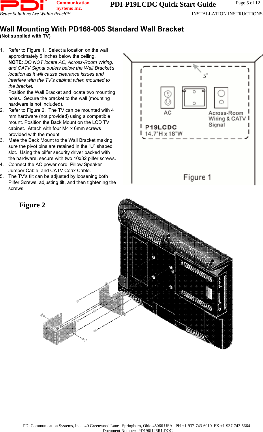  Communication  Systems Inc.  PDI-P19LCDC Quick Start Guide  Page 5 of 12 Better Solutions Are Within Reach™  INSTALLATION INSTRUCTIONS  PDi Communication Systems, Inc.   40 Greenwood Lane   Springboro, Ohio 45066 USA   PH +1-937-743-6010  FX +1-937-743-5664   Document Number:  PD196I126R1.DOC Wall Mounting With PD168-005 Standard Wall Bracket  (Not supplied with TV)   1.  Refer to Figure 1.  Select a location on the wall approximately 5 inches below the ceiling.   NOTE: DO NOT locate AC, Across-Room Wiring, and CATV Signal outlets below the Wall Bracket’s location as it will cause clearance issues and interfere with the TV’s cabinet when mounted to the bracket.   Position the Wall Bracket and locate two mounting holes.  Secure the bracket to the wall (mounting hardware is not included).   2.  Refer to Figure 2.  The TV can be mounted with 4 mm hardware (not provided) using a compatible mount. Position the Back Mount on the LCD TV cabinet.  Attach with four M4 x 6mm screws provided with the mount. 3.  Mate the Back Mount to the Wall Bracket making sure the pivot pins are retained in the “U” shaped slot.  Using the pilfer security driver packed with the hardware, secure with two 10x32 pilfer screws. 4.  Connect the AC power cord, Pillow Speaker Jumper Cable, and CATV Coax Cable. 5.  The TV’s tilt can be adjusted by loosening both Pilfer Screws, adjusting tilt, and then tightening the screws.     Figure 2 