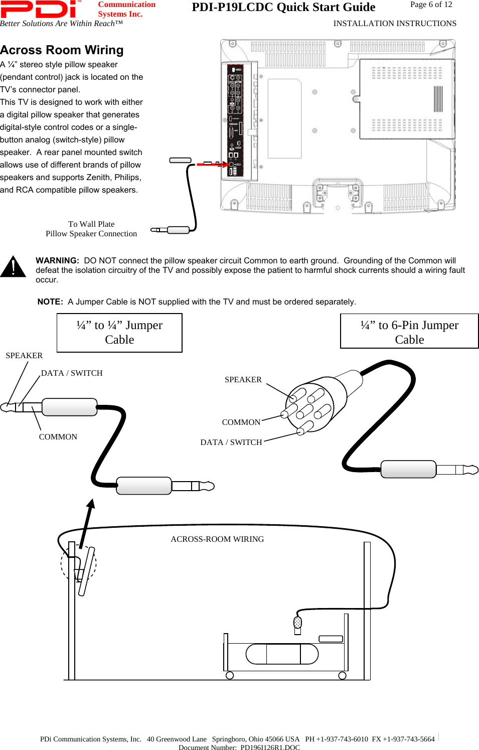  Communication  Systems Inc.  PDI-P19LCDC Quick Start Guide  Page 6 of 12 Better Solutions Are Within Reach™  INSTALLATION INSTRUCTIONS  PDi Communication Systems, Inc.   40 Greenwood Lane   Springboro, Ohio 45066 USA   PH +1-937-743-6010  FX +1-937-743-5664   Document Number:  PD196I126R1.DOC Across Room Wiring A ¼” stereo style pillow speaker (pendant control) jack is located on the TV’s connector panel.  This TV is designed to work with either a digital pillow speaker that generates digital-style control codes or a single-button analog (switch-style) pillow speaker.  A rear panel mounted switch allows use of different brands of pillow speakers and supports Zenith, Philips, and RCA compatible pillow speakers.    WARNING:  DO NOT connect the pillow speaker circuit Common to earth ground.  Grounding of the Common will defeat the isolation circuitry of the TV and possibly expose the patient to harmful shock currents should a wiring fault occur.  NOTE:  A Jumper Cable is NOT supplied with the TV and must be ordered separately.                                           To Wall Plate Pillow Speaker Connection  SPEAKER DATA / SWITCH COMMON ¼” to 6-Pin Jumper Cable¼” to ¼” Jumper Cable ACROSS-ROOM WIRINGSPEAKER DATA / SWITCH COMMON 