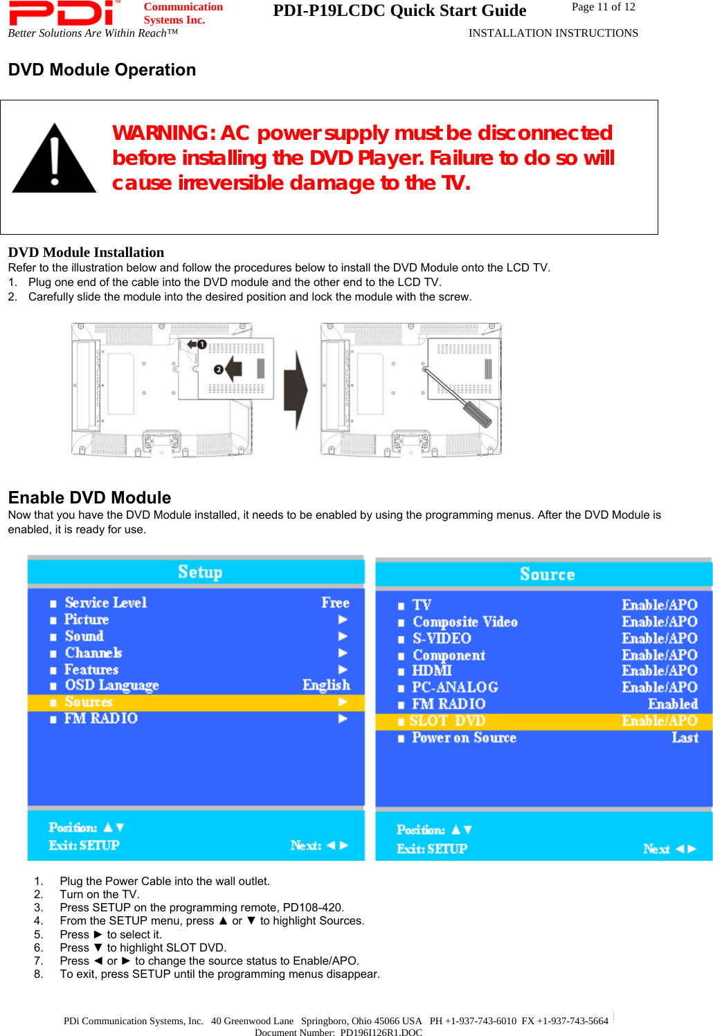  Communication  Systems Inc.  PDI-P19LCDC Quick Start Guide  Page 11 of 12 Better Solutions Are Within Reach™  INSTALLATION INSTRUCTIONS  PDi Communication Systems, Inc.   40 Greenwood Lane   Springboro, Ohio 45066 USA   PH +1-937-743-6010  FX +1-937-743-5664   Document Number:  PD196I126R1.DOC DVD Module Operation   WARNING: AC power supply must be disconnected before installing the DVD Player. Failure to do so will cause irreversible damage to the TV.    DVD Module Installation Refer to the illustration below and follow the procedures below to install the DVD Module onto the LCD TV. 1.  Plug one end of the cable into the DVD module and the other end to the LCD TV. 2.  Carefully slide the module into the desired position and lock the module with the screw.            Enable DVD Module Now that you have the DVD Module installed, it needs to be enabled by using the programming menus. After the DVD Module is enabled, it is ready for use.          1.  Plug the Power Cable into the wall outlet. 2.  Turn on the TV. 3.  Press SETUP on the programming remote, PD108-420. 4.  From the SETUP menu, press ▲ or ▼ to highlight Sources.  5. Press ► to select it. 6. Press ▼ to highlight SLOT DVD. 7. Press ◄ or ► to change the source status to Enable/APO.  8.  To exit, press SETUP until the programming menus disappear. 