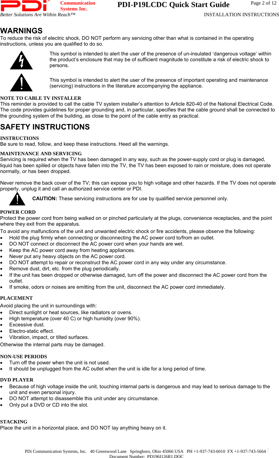  Communication  Systems Inc.  PDI-P19LCDC Quick Start Guide  Page 2 of 12 Better Solutions Are Within Reach™  INSTALLATION INSTRUCTIONS  PDi Communication Systems, Inc.   40 Greenwood Lane   Springboro, Ohio 45066 USA   PH +1-937-743-6010  FX +1-937-743-5664   Document Number:  PD196I126R1.DOC WARNINGS To reduce the risk of electric shock, DO NOT perform any servicing other than what is contained in the operating instructions, unless you are qualified to do so.  This symbol is intended to alert the user of the presence of un-insulated ‘dangerous voltage’ within the product’s enclosure that may be of sufficient magnitude to constitute a risk of electric shock to persons.  This symbol is intended to alert the user of the presence of important operating and maintenance (servicing) instructions in the literature accompanying the appliance. NOTE TO CABLE TV INSTALLER This reminder is provided to call the cable TV system installer’s attention to Article 820-40 of the National Electrical Code. The code provides guidelines for proper grounding and, in particular, specifies that the cable ground shall be connected to the grounding system of the building, as close to the point of the cable entry as practical. SAFETY INSTRUCTIONS INSTRUCTIONS Be sure to read, follow, and keep these instructions. Heed all the warnings. MAINTENANCE AND SERVICING Servicing is required when the TV has been damaged in any way, such as the power-supply cord or plug is damaged, liquid has been spilled or objects have fallen into the TV, the TV has been exposed to rain or moisture, does not operate normally, or has been dropped.  Never remove the back cover of the TV; this can expose you to high voltage and other hazards. If the TV does not operate properly, unplug it and call an authorized service center or PDI.  CAUTION: These servicing instructions are for use by qualified service personnel only. POWER CORD Protect the power cord from being walked on or pinched particularly at the plugs, convenience receptacles, and the point where they exit from the apparatus. To avoid any malfunctions of the unit and unwanted electric shock or fire accidents, please observe the following: •  Hold the plug firmly when connecting or disconnecting the AC power cord to/from an outlet.  •  DO NOT connect or disconnect the AC power cord when your hands are wet.  •  Keep the AC power cord away from heating appliances.  •  Never put any heavy objects on the AC power cord. •  DO NOT attempt to repair or reconstruct the AC power cord in any way under any circumstance.  •  Remove dust, dirt, etc. from the plug periodically.  •  If the unit has been dropped or otherwise damaged, turn off the power and disconnect the AC power cord from the outlet.  •  If smoke, odors or noises are emitting from the unit, disconnect the AC power cord immediately. PLACEMENT Avoid placing the unit in surroundings with:  •  Direct sunlight or heat sources, like radiators or ovens. •  High temperature (over 40 C) or high humidity (over 90%).  • Excessive dust.  •  Electro-static effect.  •  Vibration, impact, or tilted surfaces. Otherwise the internal parts may be damaged. NON-USE PERIODS  •  Turn off the power when the unit is not used.  •  It should be unplugged from the AC outlet when the unit is idle for a long period of time. DVD PLAYER •  Because of high voltage inside the unit, touching internal parts is dangerous and may lead to serious damage to the unit and even personal injury. •  DO NOT attempt to disassemble this unit under any circumstance.  •  Only put a DVD or CD into the slot.   STACKING  Place the unit in a horizontal place, and DO NOT lay anything heavy on it.   