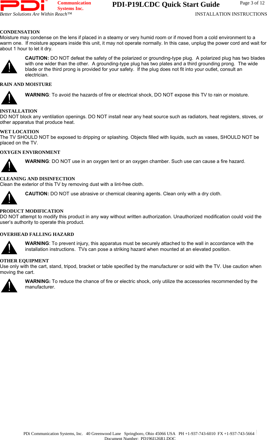  Communication  Systems Inc.  PDI-P19LCDC Quick Start Guide  Page 3 of 12 Better Solutions Are Within Reach™  INSTALLATION INSTRUCTIONS  PDi Communication Systems, Inc.   40 Greenwood Lane   Springboro, Ohio 45066 USA   PH +1-937-743-6010  FX +1-937-743-5664   Document Number:  PD196I126R1.DOC CONDENSATION Moisture may condense on the lens if placed in a steamy or very humid room or if moved from a cold environment to a warm one.  If moisture appears inside this unit, it may not operate normally. In this case, unplug the power cord and wait for about 1 hour to let it dry.  CAUTION: DO NOT defeat the safety of the polarized or grounding-type plug.  A polarized plug has two blades with one wider than the other.  A grounding-type plug has two plates and a third grounding prong.  The wide blade or the third prong is provided for your safety.  If the plug does not fit into your outlet, consult an electrician. RAIN AND MOISTURE  WARNING: To avoid the hazards of fire or electrical shock, DO NOT expose this TV to rain or moisture. INSTALLATION DO NOT block any ventilation openings. DO NOT install near any heat source such as radiators, heat registers, stoves, or other apparatus that produce heat. WET LOCATION The TV SHOULD NOT be exposed to dripping or splashing. Objects filled with liquids, such as vases, SHOULD NOT be placed on the TV. OXYGEN ENVIRONMENT  WARNING: DO NOT use in an oxygen tent or an oxygen chamber. Such use can cause a fire hazard. CLEANING AND DISINFECTION Clean the exterior of this TV by removing dust with a lint-free cloth.   CAUTION: DO NOT use abrasive or chemical cleaning agents. Clean only with a dry cloth. PRODUCT MODIFICATION DO NOT attempt to modify this product in any way without written authorization. Unauthorized modification could void the user’s authority to operate this product. OVERHEAD FALLING HAZARD  WARNING: To prevent injury, this apparatus must be securely attached to the wall in accordance with the installation instructions.  TVs can pose a striking hazard when mounted at an elevated position. OTHER EQUIPMENT Use only with the cart, stand, tripod, bracket or table specified by the manufacturer or sold with the TV. Use caution when moving the cart.   WARNING: To reduce the chance of fire or electric shock, only utilize the accessories recommended by the manufacturer.     