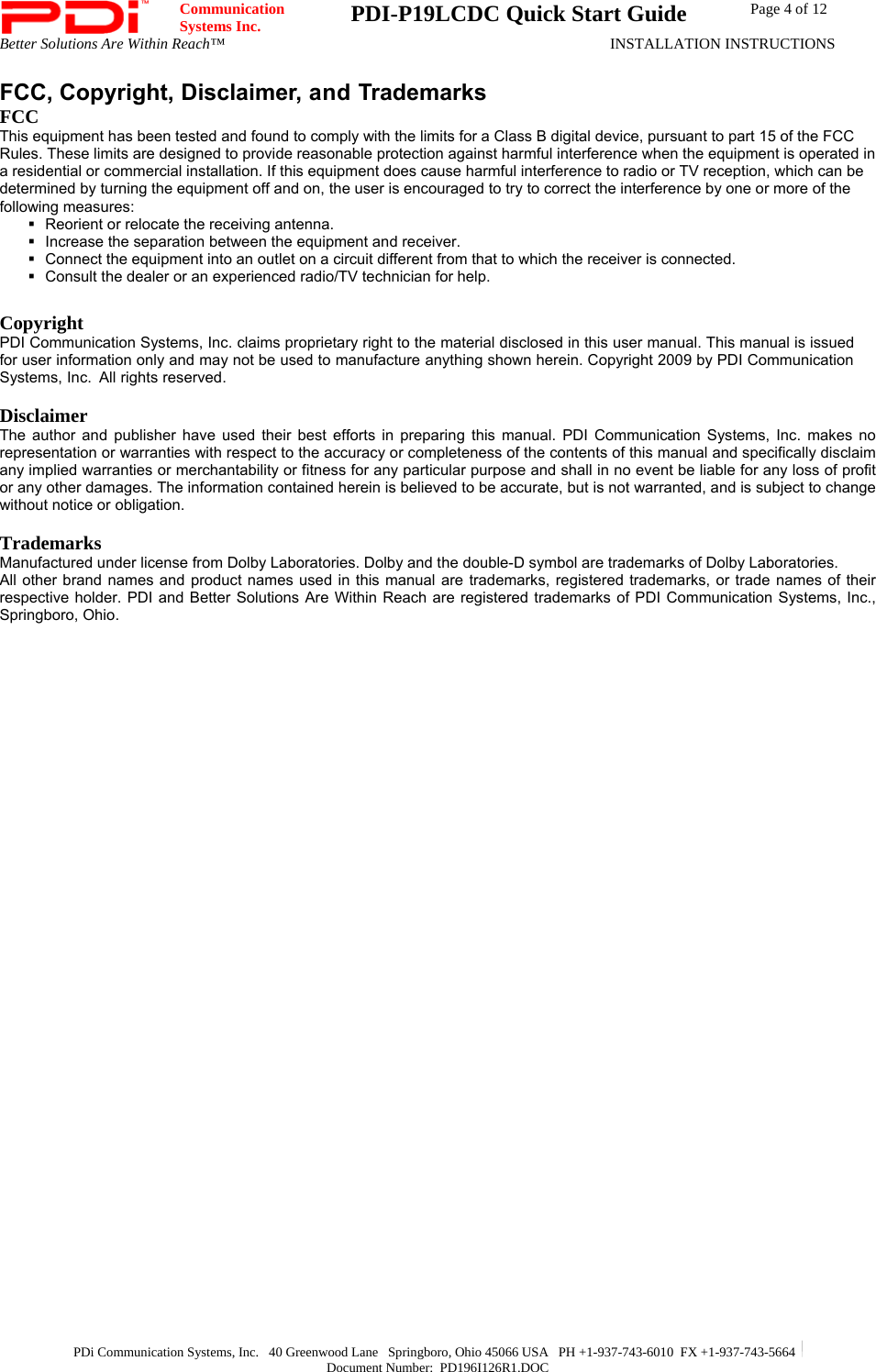  Communication  Systems Inc.  PDI-P19LCDC Quick Start Guide  Page 4 of 12 Better Solutions Are Within Reach™  INSTALLATION INSTRUCTIONS  PDi Communication Systems, Inc.   40 Greenwood Lane   Springboro, Ohio 45066 USA   PH +1-937-743-6010  FX +1-937-743-5664   Document Number:  PD196I126R1.DOC FCC, Copyright, Disclaimer, and Trademarks  FCC This equipment has been tested and found to comply with the limits for a Class B digital device, pursuant to part 15 of the FCC Rules. These limits are designed to provide reasonable protection against harmful interference when the equipment is operated in a residential or commercial installation. If this equipment does cause harmful interference to radio or TV reception, which can be determined by turning the equipment off and on, the user is encouraged to try to correct the interference by one or more of the following measures:   Reorient or relocate the receiving antenna.   Increase the separation between the equipment and receiver.   Connect the equipment into an outlet on a circuit different from that to which the receiver is connected.   Consult the dealer or an experienced radio/TV technician for help.  Copyright PDI Communication Systems, Inc. claims proprietary right to the material disclosed in this user manual. This manual is issued for user information only and may not be used to manufacture anything shown herein. Copyright 2009 by PDI Communication Systems, Inc.  All rights reserved.  Disclaimer The author and publisher have used their best efforts in preparing this manual. PDI Communication Systems, Inc. makes no representation or warranties with respect to the accuracy or completeness of the contents of this manual and specifically disclaim any implied warranties or merchantability or fitness for any particular purpose and shall in no event be liable for any loss of profit or any other damages. The information contained herein is believed to be accurate, but is not warranted, and is subject to change without notice or obligation.  Trademarks Manufactured under license from Dolby Laboratories. Dolby and the double-D symbol are trademarks of Dolby Laboratories.  All other brand names and product names used in this manual are trademarks, registered trademarks, or trade names of their respective holder. PDI and Better Solutions Are Within Reach are registered trademarks of PDI Communication Systems, Inc., Springboro, Ohio.  