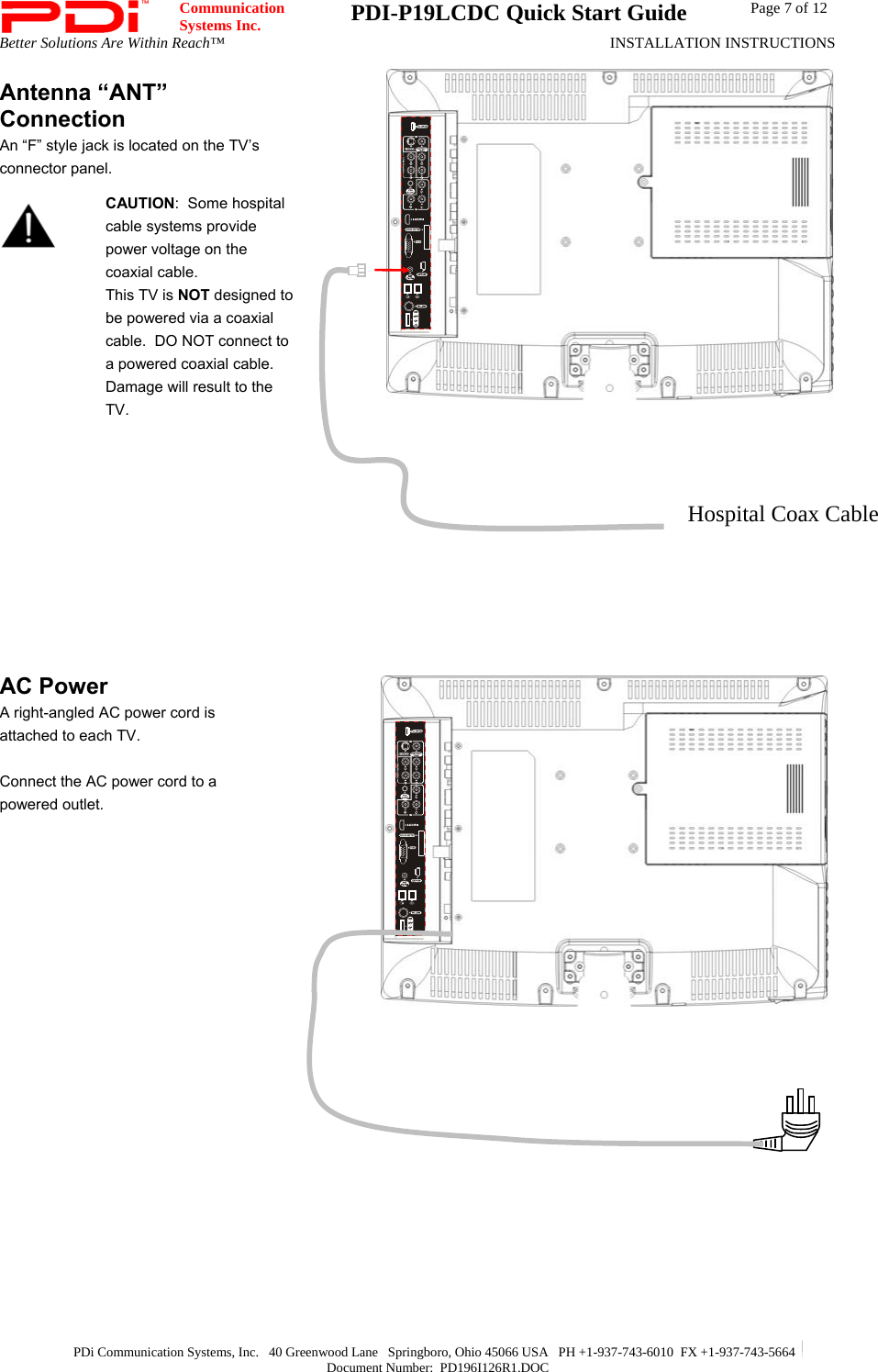  Communication  Systems Inc.  PDI-P19LCDC Quick Start Guide  Page 7 of 12 Better Solutions Are Within Reach™  INSTALLATION INSTRUCTIONS  PDi Communication Systems, Inc.   40 Greenwood Lane   Springboro, Ohio 45066 USA   PH +1-937-743-6010  FX +1-937-743-5664   Document Number:  PD196I126R1.DOC Antenna “ANT” Connection An “F” style jack is located on the TV’s connector panel.   CAUTION:  Some hospital cable systems provide power voltage on the coaxial cable.   This TV is NOT designed to be powered via a coaxial cable.  DO NOT connect to a powered coaxial cable.  Damage will result to the TV.           AC Power A right-angled AC power cord is attached to each TV.    Connect the AC power cord to a powered outlet.      Hospital Coax Cable