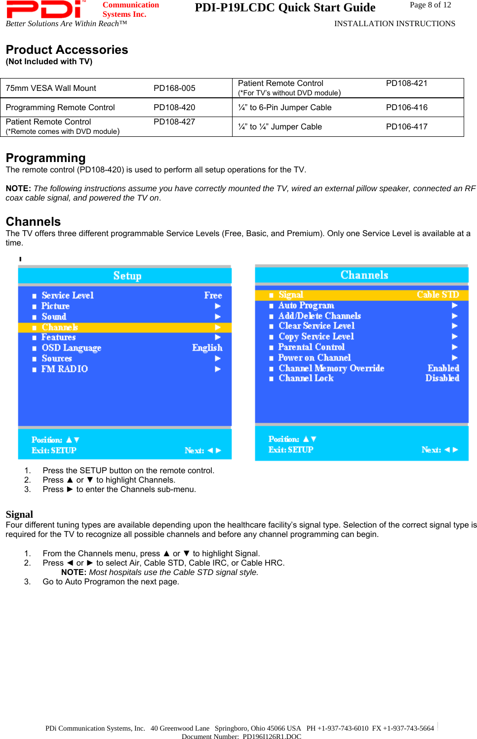  Communication  Systems Inc.  PDI-P19LCDC Quick Start Guide  Page 8 of 12 Better Solutions Are Within Reach™  INSTALLATION INSTRUCTIONS  PDi Communication Systems, Inc.   40 Greenwood Lane   Springboro, Ohio 45066 USA   PH +1-937-743-6010  FX +1-937-743-5664   Document Number:  PD196I126R1.DOC Product Accessories (Not Included with TV)  75mm VESA Wall Mount    PD168-005 Patient Remote Control    PD108-421 (*For TV’s without DVD module) Programming Remote Control   PD108-420  ¼” to 6-Pin Jumper Cable    PD106-416 Patient Remote Control    PD108-427 (*Remote comes with DVD module) ¼” to ¼” Jumper Cable    PD106-417  Programming The remote control (PD108-420) is used to perform all setup operations for the TV.    NOTE: The following instructions assume you have correctly mounted the TV, wired an external pillow speaker, connected an RF coax cable signal, and powered the TV on.   Channels The TV offers three different programmable Service Levels (Free, Basic, and Premium). Only one Service Level is available at a time.    1.  Press the SETUP button on the remote control. 2. Press ▲ or ▼ to highlight Channels.   3. Press ► to enter the Channels sub-menu.  Signal Four different tuning types are available depending upon the healthcare facility’s signal type. Selection of the correct signal type is required for the TV to recognize all possible channels and before any channel programming can begin.  1.  From the Channels menu, press ▲ or ▼ to highlight Signal. 2. Press ◄ or ► to select Air, Cable STD, Cable IRC, or Cable HRC.  NOTE: Most hospitals use the Cable STD signal style. 3.  Go to Auto Programon the next page. 