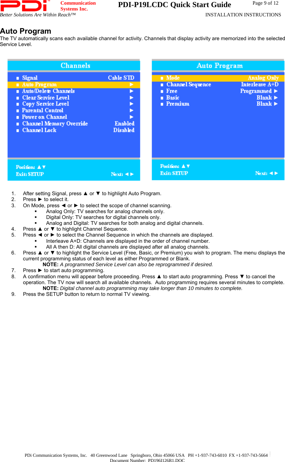  Communication  Systems Inc.  PDI-P19LCDC Quick Start Guide  Page 9 of 12 Better Solutions Are Within Reach™  INSTALLATION INSTRUCTIONS  PDi Communication Systems, Inc.   40 Greenwood Lane   Springboro, Ohio 45066 USA   PH +1-937-743-6010  FX +1-937-743-5664   Document Number:  PD196I126R1.DOC Auto Program The TV automatically scans each available channel for activity. Channels that display activity are memorized into the selected Service Level.   1.  After setting Signal, press ▲ or ▼ to highlight Auto Program. 2. Press ► to select it. 3.  On Mode, press ◄ or ► to select the scope of channel scanning.   Analog Only: TV searches for analog channels only.   Digital Only: TV searches for digital channels only.   Analog and Digital: TV searches for both analog and digital channels. 4. Press ▲ or ▼ to highlight Channel Sequence. 5. Press ◄ or ► to select the Channel Sequence in which the channels are displayed.   Interleave A+D: Channels are displayed in the order of channel number.   All A then D: All digital channels are displayed after all analog channels. 6. Press ▲ or ▼ to highlight the Service Level (Free, Basic, or Premium) you wish to program. The menu displays the current programming status of each level as either Programmed or Blank. NOTE: A programmed Service Level can also be reprogrammed if desired. 7. Press ► to start auto programming. 8.  A confirmation menu will appear before proceeding. Press ▲ to start auto programming. Press ▼ to cancel the operation. The TV now will search all available channels.  Auto programming requires several minutes to complete. NOTE: Digital channel auto programming may take longer than 10 minutes to complete. 9.  Press the SETUP button to return to normal TV viewing.  