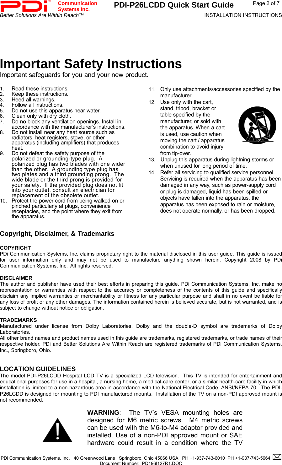  Communication  Systems Inc. PDI-P26LCDD Quick Start Guide  Page 2 of 7 Better Solutions Are Within Reach™  INSTALLATION INSTRUCTIONS  PDi Communication Systems, Inc.   40 Greenwood Lane   Springboro, Ohio 45066 USA   PH +1-937-743-6010  PH +1-937-743-5664    Document Number:  PD196I127R1.DOC       Important Safety Instructions Important safeguards for you and your new product.  1. Read these instructions. 2. Keep these instructions. 3. Heed all warnings. 4. Follow all instructions. 5. Do not use this apparatus near water. 6. Clean only with dry cloth. 7. Do no block any ventilation openings. Install in accordance with the manufacturer’s instructions. 8. Do not install near any heat source such as radiators, heat registers, stove, or other apparatus (including amplifiers) that produces heat. 9. Do not defeat the safety purpose of the polarized or grounding-type plug.  A polarized plug has two blades with one wider than the other.  A grounding type plug has two plates and a third grounding prong.  The wide blade or the third prong is provided for your safety.  If the provided plug does not fit into your outlet, consult an electrician for replacement of the obsolete outlet. 10. Protect the power cord from being walked on or pinched particularly at plugs, convenience receptacles, and the point where they exit from the apparatus.  11. Only use attachments/accessories specified by the manufacturer. 12. Use only with the cart, stand, tripod, bracket or table specified by the manufacturer, or sold with the apparatus. When a cart is used, use caution when moving the cart / apparatus combination to avoid injury from tip-over. 13.  Unplug this apparatus during lightning storms or when unused for long period of time. 14. Refer all servicing to qualified service personnel. Servicing is required when the apparatus has been damaged in any way, such as power-supply cord or plug is damaged, liquid has been spilled or objects have fallen into the apparatus, the apparatus has been exposed to rain or moisture, does not operate normally, or has been dropped.   Copyright, Disclaimer, &amp; Trademarks   COPYRIGHT PDi Communication Systems, Inc. claims proprietary right to the material disclosed in this user guide. This guide is issued for user information only and may not be used to manufacture anything shown herein. Copyright 2008 by PDi Communication Systems, Inc.  All rights reserved.  DISCLAIMER The author and publisher have used their best efforts in preparing this guide. PDi Communication Systems, Inc. make no representation or warranties with respect to the accuracy or completeness of the contents of this guide and specifically disclaim any implied warranties or merchantability or fitness for any particular purpose and shall in no event be liable for any loss of profit or any other damages. The information contained herein is believed accurate, but is not warranted, and is subject to change without notice or obligation.  TRADEMARKS Manufactured under license from Dolby Laboratories. Dolby and the double-D symbol are trademarks of Dolby Laboratories.  All other brand names and product names used in this guide are trademarks, registered trademarks, or trade names of their respective holder. PDi and Better Solutions Are Within Reach are registered trademarks of PDi Communication Systems, Inc., Springboro, Ohio.   LOCATION GUIDELINES The model PDI-P26LCDD Hospital LCD TV is a specialized LCD television.  This TV is intended for entertainment and educational purposes for use in a hospital, a nursing home, a medical-care center, or a similar health-care facility in which installation is limited to a non-hazardous area in accordance with the National Electrical Code, ANSI/NFPA 70.  The PDI-P26LCDD is designed for mounting to PDI manufactured mounts.  Installation of the TV on a non-PDI approved mount is not recommended.      WARNING:  The TV’s VESA mounting holes are designed for M6 metric screws.  M4 metric screws can be used with the M6-to-M4 adaptor provided and installed. Use of a non-PDI approved mount or SAE hardware could result in a condition where the TV 