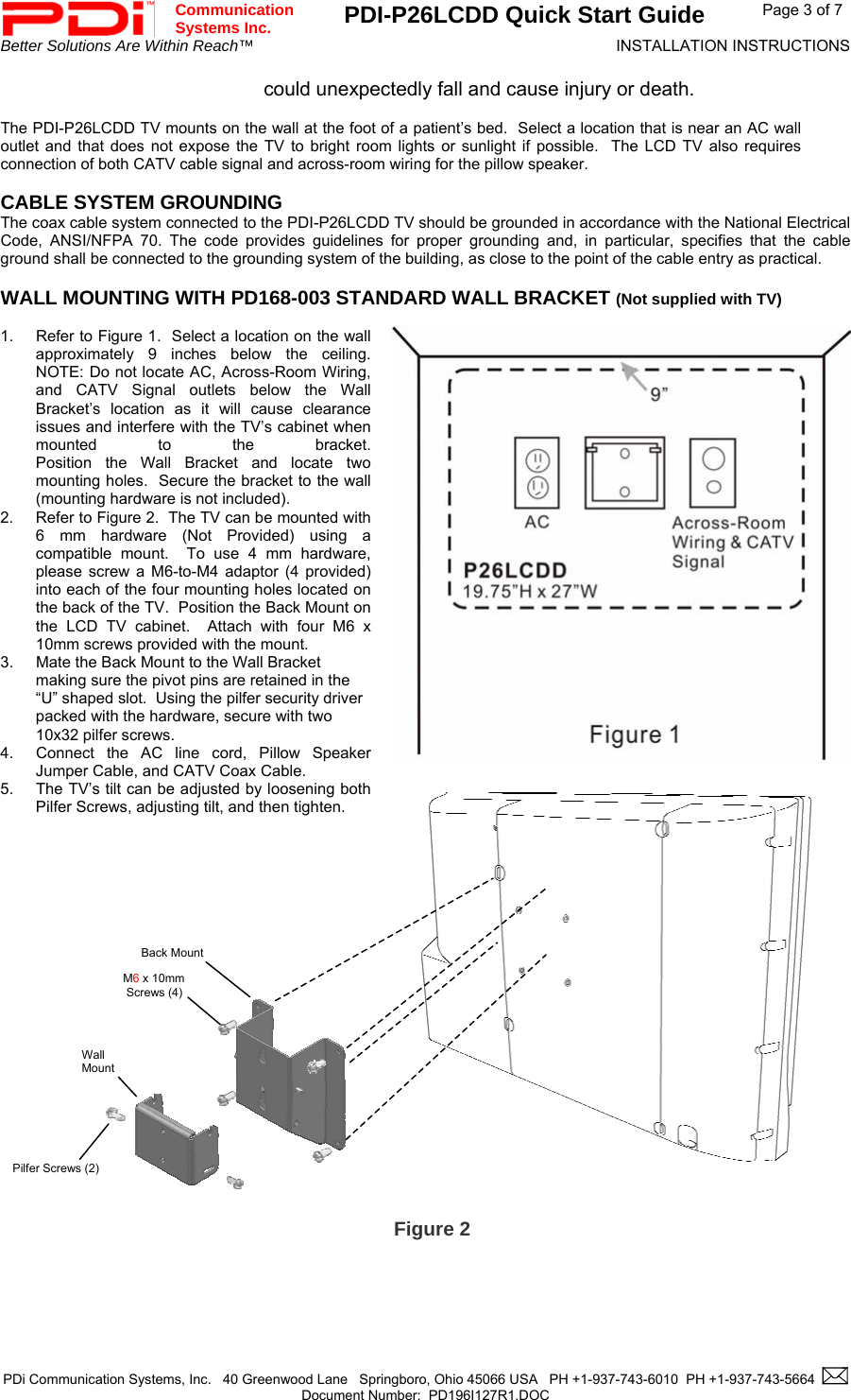  Communication  Systems Inc. PDI-P26LCDD Quick Start Guide  Page 3 of 7 Better Solutions Are Within Reach™  INSTALLATION INSTRUCTIONS  PDi Communication Systems, Inc.   40 Greenwood Lane   Springboro, Ohio 45066 USA   PH +1-937-743-6010  PH +1-937-743-5664    Document Number:  PD196I127R1.DOC   could unexpectedly fall and cause injury or death.  The PDI-P26LCDD TV mounts on the wall at the foot of a patient’s bed.  Select a location that is near an AC wall outlet and that does not expose the TV to bright room lights or sunlight if possible.  The LCD TV also requires connection of both CATV cable signal and across-room wiring for the pillow speaker.  CABLE SYSTEM GROUNDING The coax cable system connected to the PDI-P26LCDD TV should be grounded in accordance with the National Electrical Code, ANSI/NFPA 70. The code provides guidelines for proper grounding and, in particular, specifies that the cable ground shall be connected to the grounding system of the building, as close to the point of the cable entry as practical.  WALL MOUNTING WITH PD168-003 STANDARD WALL BRACKET (Not supplied with TV)   1.  Refer to Figure 1.  Select a location on the wall approximately 9 inches below the ceiling.  NOTE: Do not locate AC, Across-Room Wiring, and CATV Signal outlets below the Wall Bracket’s location as it will cause clearance issues and interfere with the TV’s cabinet when mounted to the bracket.  Position the Wall Bracket and locate two mounting holes.  Secure the bracket to the wall (mounting hardware is not included).   2.  Refer to Figure 2.  The TV can be mounted with 6 mm hardware (Not Provided) using a compatible mount.  To use 4 mm hardware, please screw a M6-to-M4 adaptor (4 provided) into each of the four mounting holes located on the back of the TV.  Position the Back Mount on the LCD TV cabinet.  Attach with four M6 x 10mm screws provided with the mount. 3.  Mate the Back Mount to the Wall Bracket making sure the pivot pins are retained in the “U” shaped slot.  Using the pilfer security driver packed with the hardware, secure with two 10x32 pilfer screws. 4.  Connect the AC line cord, Pillow Speaker Jumper Cable, and CATV Coax Cable. 5.  The TV’s tilt can be adjusted by loosening both Pilfer Screws, adjusting tilt, and then tighten.            M6 x 10mm  Screws (4) Pilfer Screws (2) Back Mount Wall  Mount Figure 2 