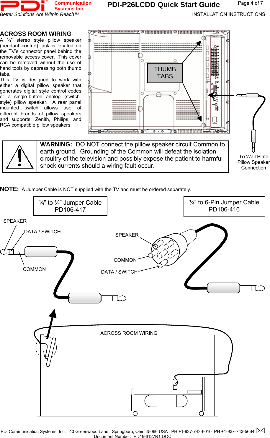  Communication  Systems Inc. PDI-P26LCDD Quick Start Guide  Page 4 of 7 Better Solutions Are Within Reach™  INSTALLATION INSTRUCTIONS  PDi Communication Systems, Inc.   40 Greenwood Lane   Springboro, Ohio 45066 USA   PH +1-937-743-6010  PH +1-937-743-5664    Document Number:  PD196I127R1.DOC    ACROSS ROOM WIRING A ¼” stereo style pillow speaker (pendant control) jack is located on the TV’s connector panel behind the removable access cover.  This cover can be removed without the use of hand tools by depressing both thumb tabs.  This TV is designed to work with either a digital pillow speaker that generates digital style control codes or a single-button analog (switch-style) pillow speaker.  A rear panel mounted switch allows use of different brands of pillow speakers and supports; Zenith, Philips, and RCA compatible pillow speakers.    WARNING:  DO NOT connect the pillow speaker circuit Common to earth ground.  Grounding of the Common will defeat the isolation circuitry of the television and possibly expose the patient to harmful shock currents should a wiring fault occur.   NOTE:  A Jumper Cable is NOT supplied with the TV and must be ordered separately.                                           SPEAKERDATA / SWITCHCOMMON¼” to 6-Pin Jumper CablePD106-416  ¼” to ¼” Jumper CablePD106-417 ACROSS ROOM WIRINGTo Wall Plate Pillow Speaker Connection THUMBTABS SPEAKER DATA / SWITCH COMMON 