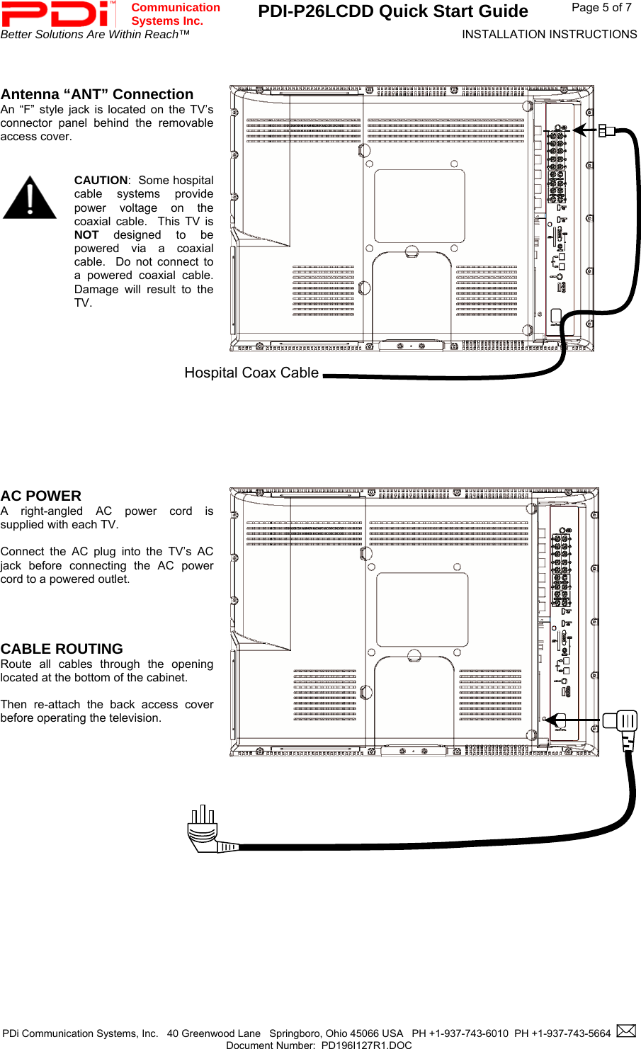  Communication  Systems Inc. PDI-P26LCDD Quick Start Guide  Page 5 of 7 Better Solutions Are Within Reach™  INSTALLATION INSTRUCTIONS  PDi Communication Systems, Inc.   40 Greenwood Lane   Springboro, Ohio 45066 USA   PH +1-937-743-6010  PH +1-937-743-5664    Document Number:  PD196I127R1.DOC     Antenna “ANT” Connection An “F” style jack is located on the TV’s connector panel behind the removable access cover.      CAUTION:  Some hospital cable systems provide power voltage on the coaxial cable.  This TV is  NOT designed to be powered via a coaxial cable.  Do not connect to a powered coaxial cable.  Damage will result to the TV.          AC POWER A right-angled AC power cord is supplied with each TV.    Connect the AC plug into the TV’s AC jack before connecting the AC power cord to a powered outlet.     CABLE ROUTING  Route all cables through the opening located at the bottom of the cabinet.   Then re-attach the back access cover before operating the television.               Hospital Coax Cable